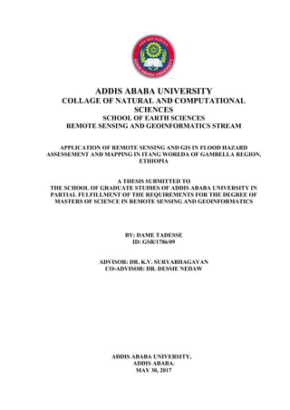 ADDIS ABABA UNIVERSITY,
ADDIS ABABA.
MAY 30, 2017
ADDIS ABABA UNIVERSITY
COLLAGE OF NATURAL AND COMPUTATIONAL
SCIENCES
SCHOOL OF EARTH SCIENCES
REMOTE SENSING AND GEOINFORMATICS STREAM
APPLICATION OF REMOTE SENSING AND GIS IN FLOOD HAZARD
ASSESSEMENT AND MAPPING IN ITANG WOREDA OF GAMBELLA REGION,
ETHIOPIA
A THESIS SUBMITTED TO
THE SCHOOL OF GRADUATE STUDIES OF ADDIS ABABA UNIVERSITY IN
PARTIAL FULFILLMENT OF THE REQUIREMENTS FOR THE DEGREE OF
MASTERS OF SCIENCE IN REMOTE SENSING AND GEOINFORMATICS
BY: DAME TADESSE
ID: GSR/1786/09
ADVISOR: DR. K.V. SURYABHAGAVAN
CO-ADVISOR: DR. DESSIE NEDAW
 