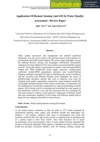 Application Of Remote Sensing And GIS In Water Quality
Assessment - Review Paper
Alina Nero*1
and Saju Simon S.G 2
*1
Assistant Professor ,Department of Civil Engineering, ACE College Of Engineering,
Thiruvallom,Trivandrum,Kerala,India – 695027, alinanero88@gmail.com
2
Assistant Professor, Department of BME,Noorul Islam University,Kumaracoil-629480,KK
district,Tamil Nadu,India , sajusimon.nta@gmail.com
Abstract
Water quality assessment and management has attained significant
importance over the years owing to the growing concern and awareness on
environment and health related impacts.This review paper highlights on how
the different Remote sensing and Geographic Information System(GIS)
techniques has been applied for the water quality assessment.Satellite images
used for tracing the organic contamination in surface water through different
models like WQI models,GIS based spatial regression models,export
coefficient model,GPZM groundwater pollution zone model.Pollution
mapping techniques through GIS helps in identifying the extent of pollution
and the overlying with different thematic layers highlights the source of
pollution.High resolution satellite data such as hyperion were used for
mapping water quality degradation components using biooptical model.The
wavelength and band selection of the remote sensed data is of importance for
the identification of particular contaminants in water body.Relating to health
aspects ,GIS is being used for evaluating and controlling the water quality in
the distribution system.It is not only the assessment but also managing the
non point sources to improve water resources .Integration of Remote sensed
data and visualization capability of GIS along with different models help in
better decision making in the field of water resource .
Index Terms : Water quality,Remote sensing,GIS,models.
1.Introduction
At the united nations conference at Mar del plata in 1977 which launched the
international drinking water supply and sanitation decade this philosophy was
adopted :- ―All peoples ,whatever their stage of development and social and
economic condition have the right to have access to drinking water in quantities and
of a quality equal to their basic needs‖. Our water resources are of major
environmental, social and economic value. If water quality becomes degraded this
resource will become degraded. Water quality is important not only to protect public
health but provides ecosystem habitats, used for farming, fishing, mining and
International Journal of Applied Engineering Research, ISSN 0973-4562 Vol. 10 No.59 (2015)
© Research India Publications; httpwww.ripublication.comijaer.htm
60
 