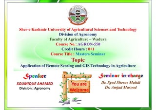 You are
Welcome
Sher-e Kashmir University of Agricultural Sciences and Technology
Division of Agronomy
Faculty of Agriculture – Wadura
Course No.: AGRON-550
Credit Hours : 0+1
Course Title : Masters Seminar
Topic
Application of Remote Sensing and GIS Technology in Agriculture
Speaker
SOUMIQUE AHAMED
Division : Agronomy
Seminar in-charge
Dr. Syed Sheraz Mahdi
Dr. Amjad Masood
 