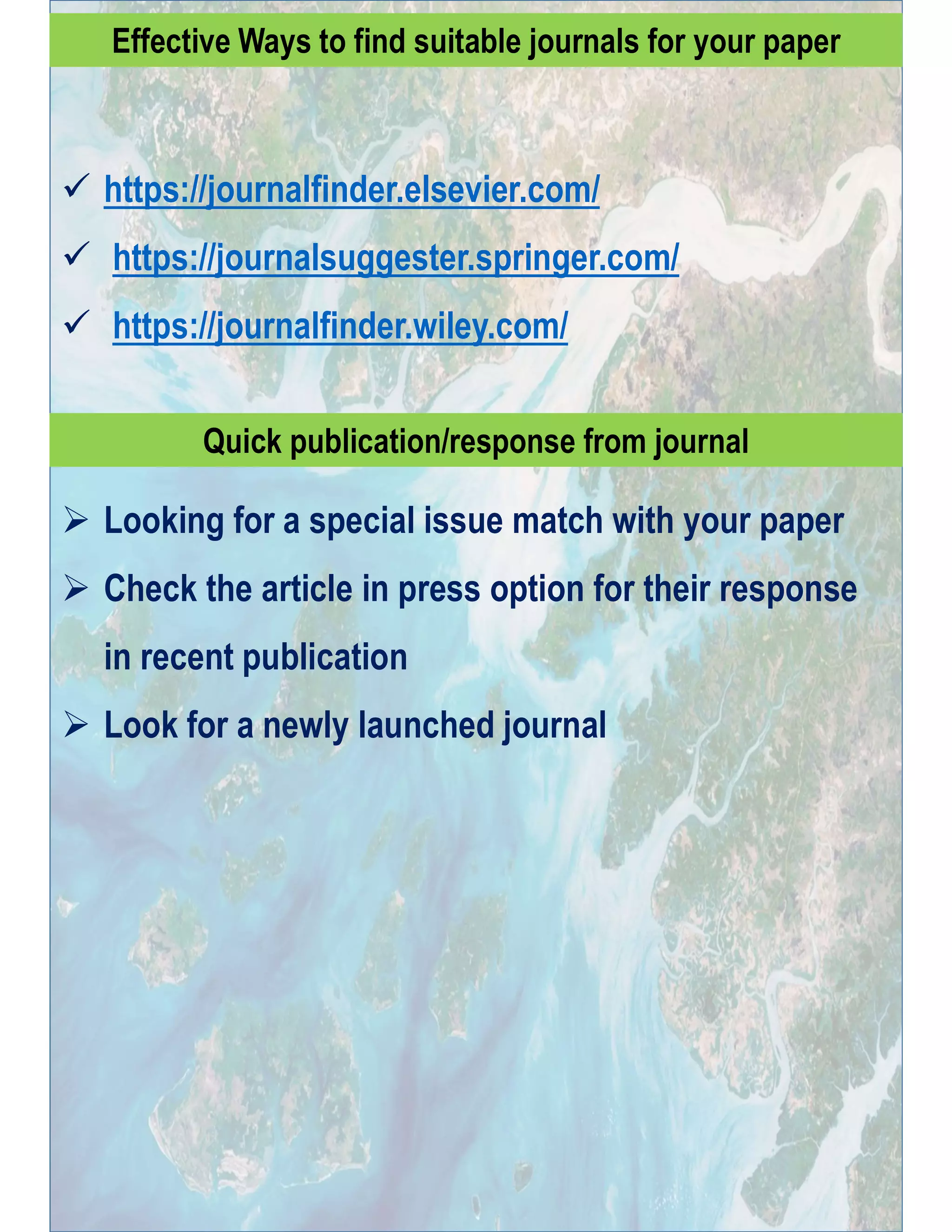 Effective Ways to find suitable journals for your paper
 https://journalfinder.elsevier.com/
 https://journalsuggester.springer.com/
 https://journalfinder.wiley.com/
Quick publication/response from journal
 Looking for a special issue match with your paper
 Check the article in press option for their response
in recent publication
 Look for a newly launched journal
 