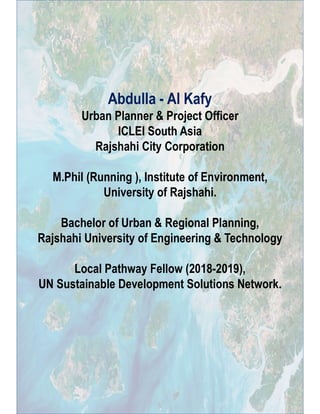 Abdulla - Al Kafy
Urban Planner & Project Officer
ICLEI South Asia
Rajshahi City Corporation
M.Phil (Running ), Institute of Environment,
University of Rajshahi.
Bachelor of Urban & Regional Planning,
Rajshahi University of Engineering & Technology
Local Pathway Fellow (2018-2019),
UN Sustainable Development Solutions Network.
 
