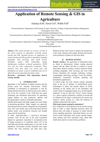 International Journal of Advanced Engineering Research and Science (IJAERS) [Vol-5, Issue-4, Apr- 2018]
https://dx.doi.org/10.22161/ijaers.5.4.10 ISSN: 2349-6495(P) | 2456-1908(O)
www.ijaers.com Page | 63
Application of Remote Sensing & GIS in
Agriculture
Acharya S.M1
, Pawar S.S2
, Wable N.B3
1
Assistant professor, Department of Soil Science & Agril. Chemistry, College of Agriculture Business Management,
Narayangaon, Pune. India
Email:smacharya.baif@gmail.com
2
Assistant professor, Department of Agriculture Marketing, College of Agriculture Business Management, Narayangaon,
Pune. India
Email:pawarsiddhesh22@gmail.com
3
Assistant professor, Department of Agriculture Marketing, College of Agriculture Business Management, Narayangaon,
Pune. India
Email:nitinwable5@gmail.com
Abstract—This article provides an overview of some of
the recent research in agriculture involving remote
sensing and GIS. Attention focuses on application of
remote sensing and GIS specially in agriculture including
geography, land surveying, most Earth Science
disciplines, parent child relationship, unique
identification, attributes, technical parameters, 2D/3D
view and any other requirement customized. These
advances have been made over recent years and
foundations for future research established and can be
efficiently used in Agriculture for better results.
Keywords— Agriculture, GIS, Information, Remote
sensing, Satellite.
I. INTRODUCTION
Agriculture is the backbone of Indian economy and the
pivotal sector for ensuring food security. Timely
availability of information on agriculture is vital for
taking informed decisions on food security issues. India is
one of the few countries in the world that uses space
technology and land-based observations for generating
regular updates on crop production statistics and
providing inputs to achieve sustainable agriculture.
Satellite-based optical and radar imagery are used widely
in monitoring agriculture. Radar imagery are especially
used during monsoon season. Integrated use of geospatial
tools with crop models and in-situ observation network
enables timely crop production forecasts and drought
assess-ment & monitoring.
In India, Agriculture plays a vital role in the Indian
economy. Over 50 per cent of the rural households
depend on agriculture. Agriculture is an important sector
of Indian economy as it contributes about 17% to the
total GDP and provides employment to over 60% of the
population. Government recently launched some major
schemes like crop insurance, per drop more crop,
Rashtriya Krishi Vikas Yojna to enhance the productivity
of the crops. Initiatives like organic farming and increase
in the production of pulses are also been taken.
II. REMOTE SENSING
Remote sensing is the acquisition of information about
an object or phenomenon without making physical
contact with the object and thus in contrast to on-site
observation. Remote sensing is used in numerous fields,
including geography, land surveying and most Earth
Science disciplines (for example, hydrology, ecology,
oceanography, glaciology, geology); it also has military,
intelligence, commercial, economic, planning, and
humanitarian applications.
In current usage, the term "remote sensing" generally
refers to the use of satellite- or aircraft-based sensor
technologies to detect and classify objects on Earth,
including on the surface and in the atmosphere and
oceans, based on propagated signals (e.g. electromagnetic
radiation). It may be split into "active" remote sensing
(i.e., when a signal is emitted by a satellite or aircraft and
its reflection by the object is detected by the sensor) and
"passive" remote sensing (i.e., when the reflection of
sunlight is detected by the sensor).
Who needs remote sensing for agriculture?
Govt. authorities or local agencies can use remote sensing
data, in order to make important decisions about the
policies they will adopt or measures to tackle national
issues regarding agriculture. Individual farmers can also
receive useful information from remote sensing images,
when dealing with their individual crops, about their
health status and how to deal with any problems.
 