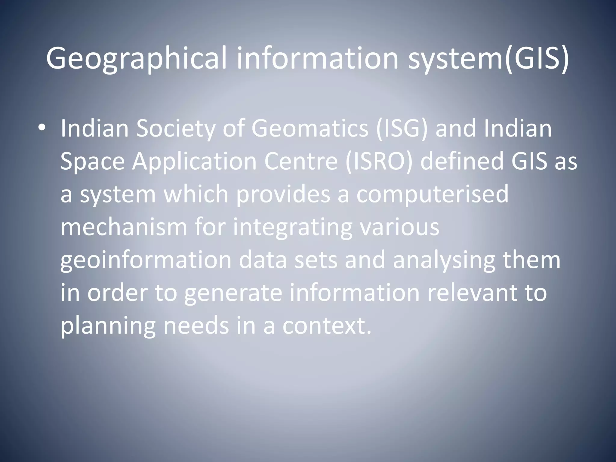 Geographical information system(GIS)
• Indian Society of Geomatics (ISG) and Indian
Space Application Centre (ISRO) defined GIS as
a system which provides a computerised
mechanism for integrating various
geoinformation data sets and analysing them
in order to generate information relevant to
planning needs in a context.
 