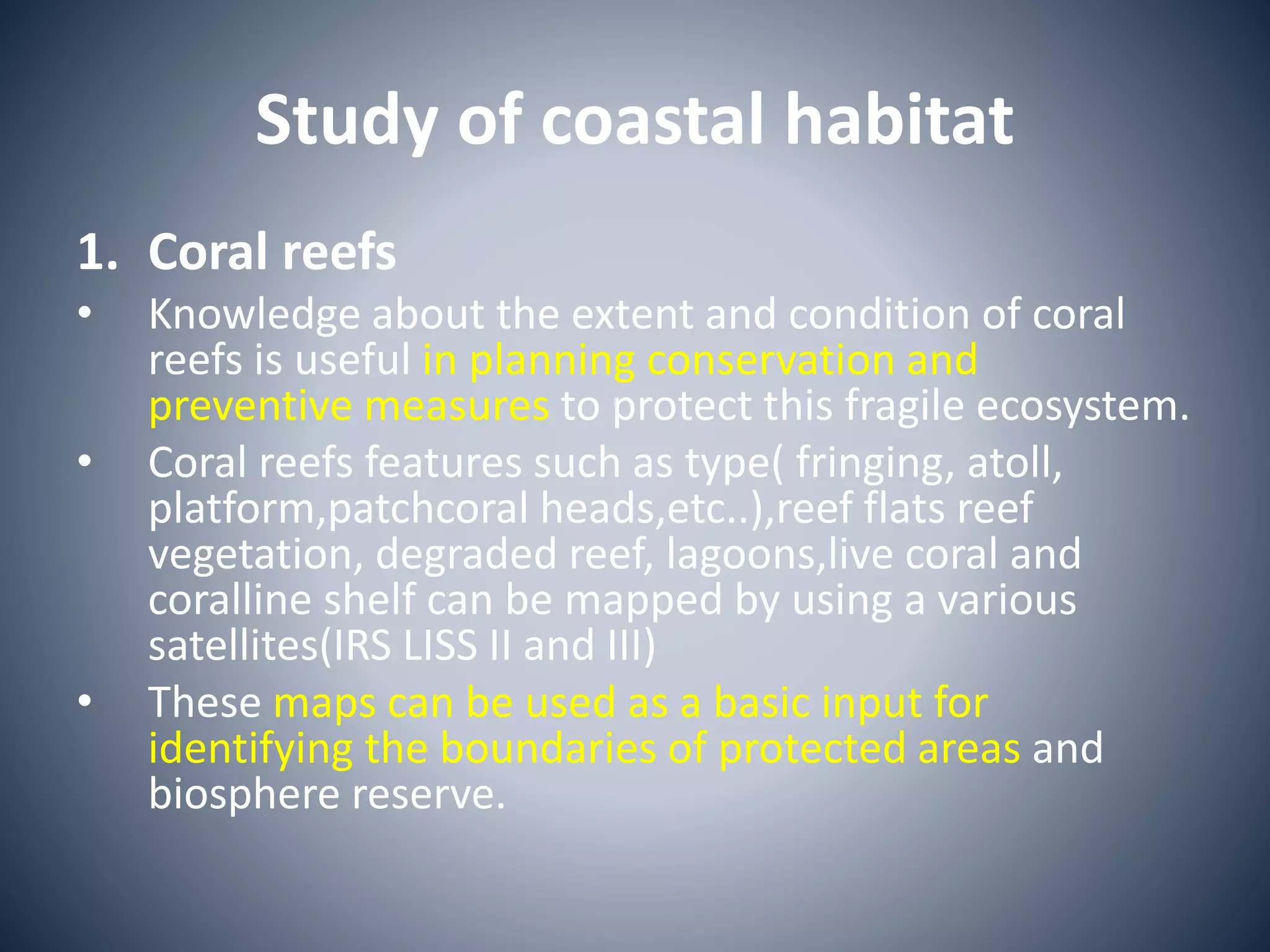 Study of coastal habitat
1. Coral reefs
• Knowledge about the extent and condition of coral
reefs is useful in planning conservation and
preventive measures to protect this fragile ecosystem.
• Coral reefs features such as type( fringing, atoll,
platform,patchcoral heads,etc..),reef flats reef
vegetation, degraded reef, lagoons,live coral and
coralline shelf can be mapped by using a various
satellites(IRS LISS II and III)
• These maps can be used as a basic input for
identifying the boundaries of protected areas and
biosphere reserve.
 