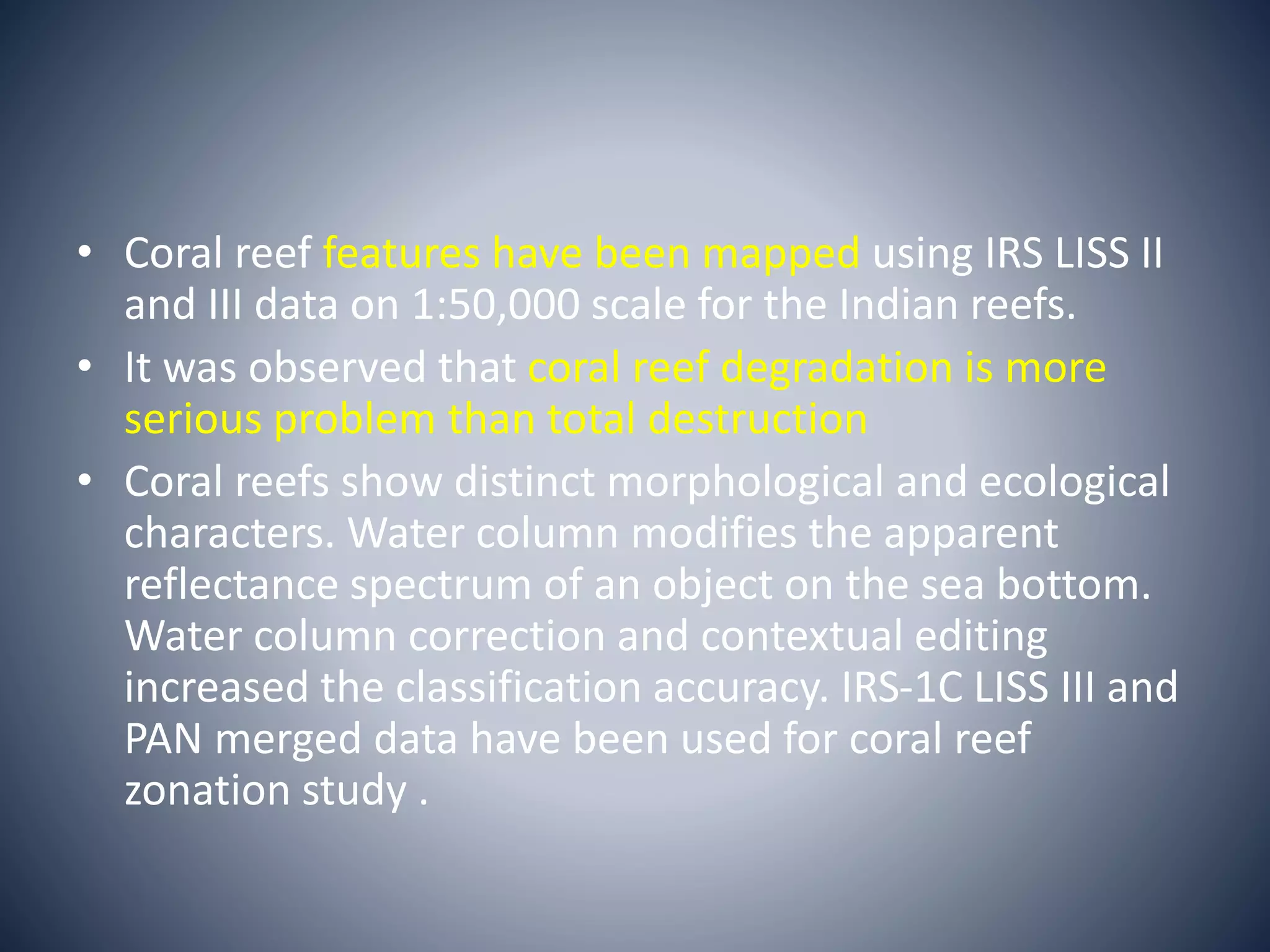• Coral reef features have been mapped using IRS LISS II
and III data on 1:50,000 scale for the Indian reefs.
• It was observed that coral reef degradation is more
serious problem than total destruction
• Coral reefs show distinct morphological and ecological
characters. Water column modifies the apparent
reflectance spectrum of an object on the sea bottom.
Water column correction and contextual editing
increased the classification accuracy. IRS-1C LISS III and
PAN merged data have been used for coral reef
zonation study .
 