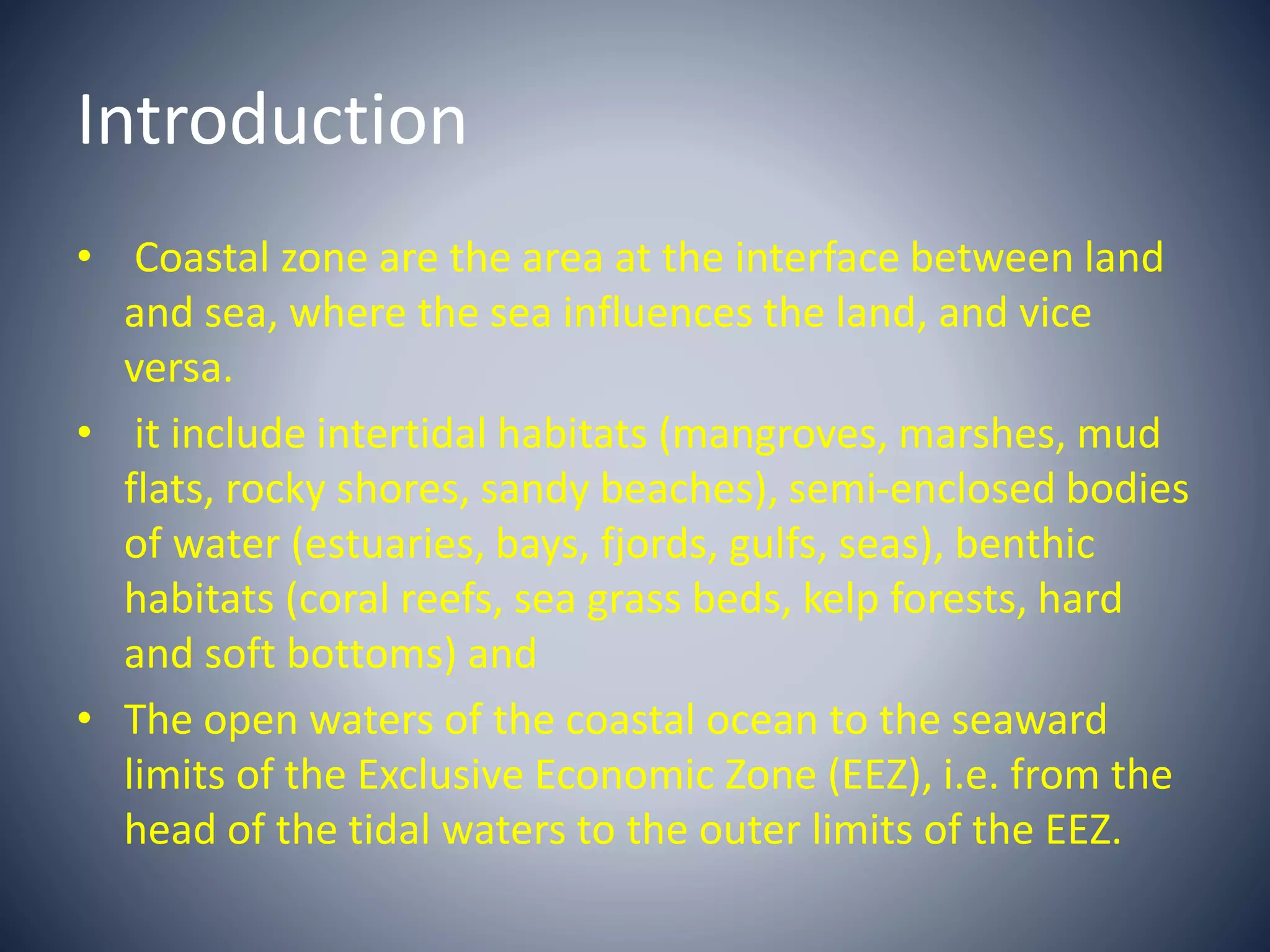 Introduction
• Coastal zone are the area at the interface between land
and sea, where the sea influences the land, and vice
versa.
• it include intertidal habitats (mangroves, marshes, mud
flats, rocky shores, sandy beaches), semi-enclosed bodies
of water (estuaries, bays, fjords, gulfs, seas), benthic
habitats (coral reefs, sea grass beds, kelp forests, hard
and soft bottoms) and
• The open waters of the coastal ocean to the seaward
limits of the Exclusive Economic Zone (EEZ), i.e. from the
head of the tidal waters to the outer limits of the EEZ.
 