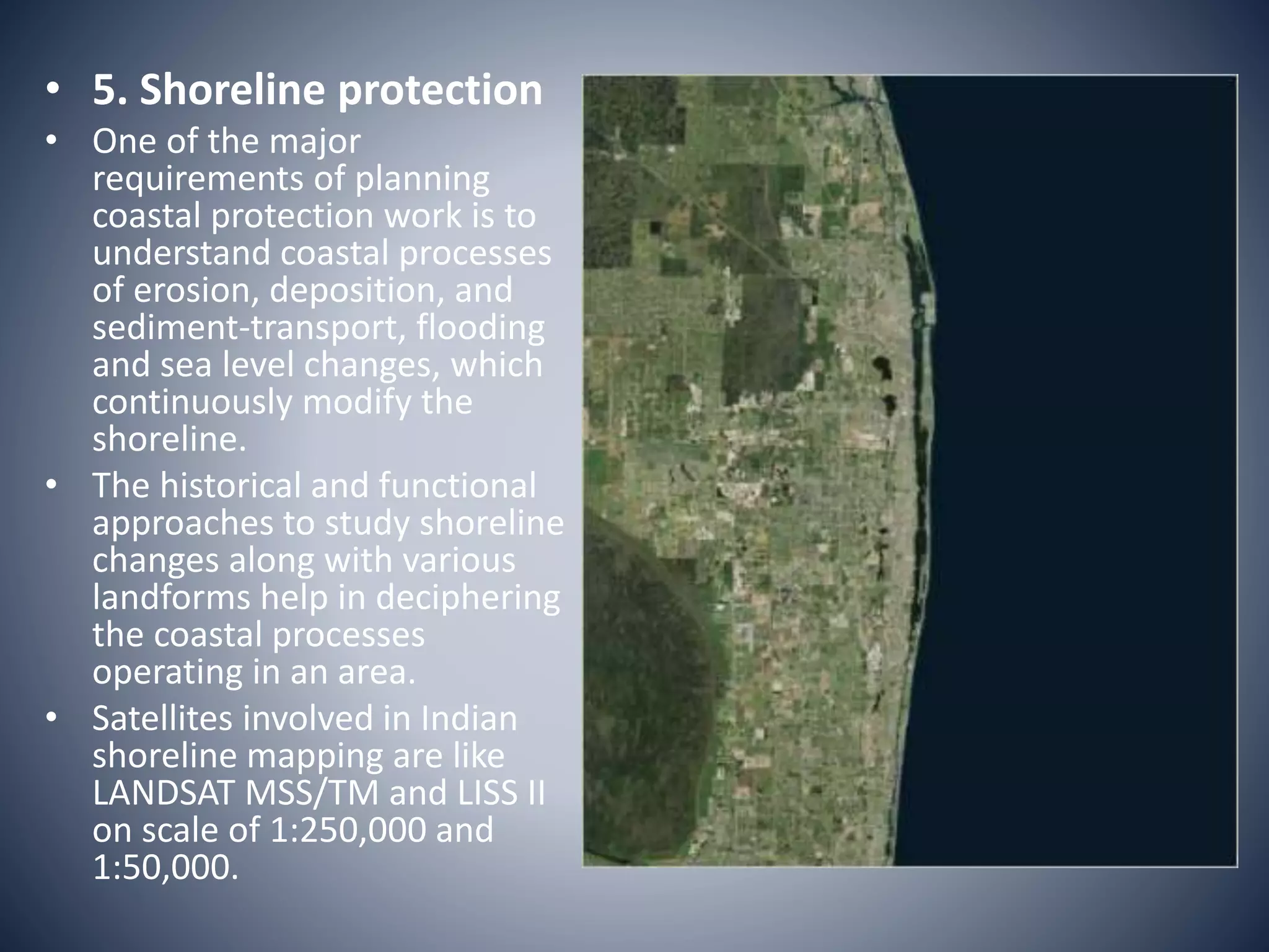 • 5. Shoreline protection
• One of the major
requirements of planning
coastal protection work is to
understand coastal processes
of erosion, deposition, and
sediment-transport, flooding
and sea level changes, which
continuously modify the
shoreline.
• The historical and functional
approaches to study shoreline
changes along with various
landforms help in deciphering
the coastal processes
operating in an area.
• Satellites involved in Indian
shoreline mapping are like
LANDSAT MSS/TM and LISS II
on scale of 1:250,000 and
1:50,000.
 
