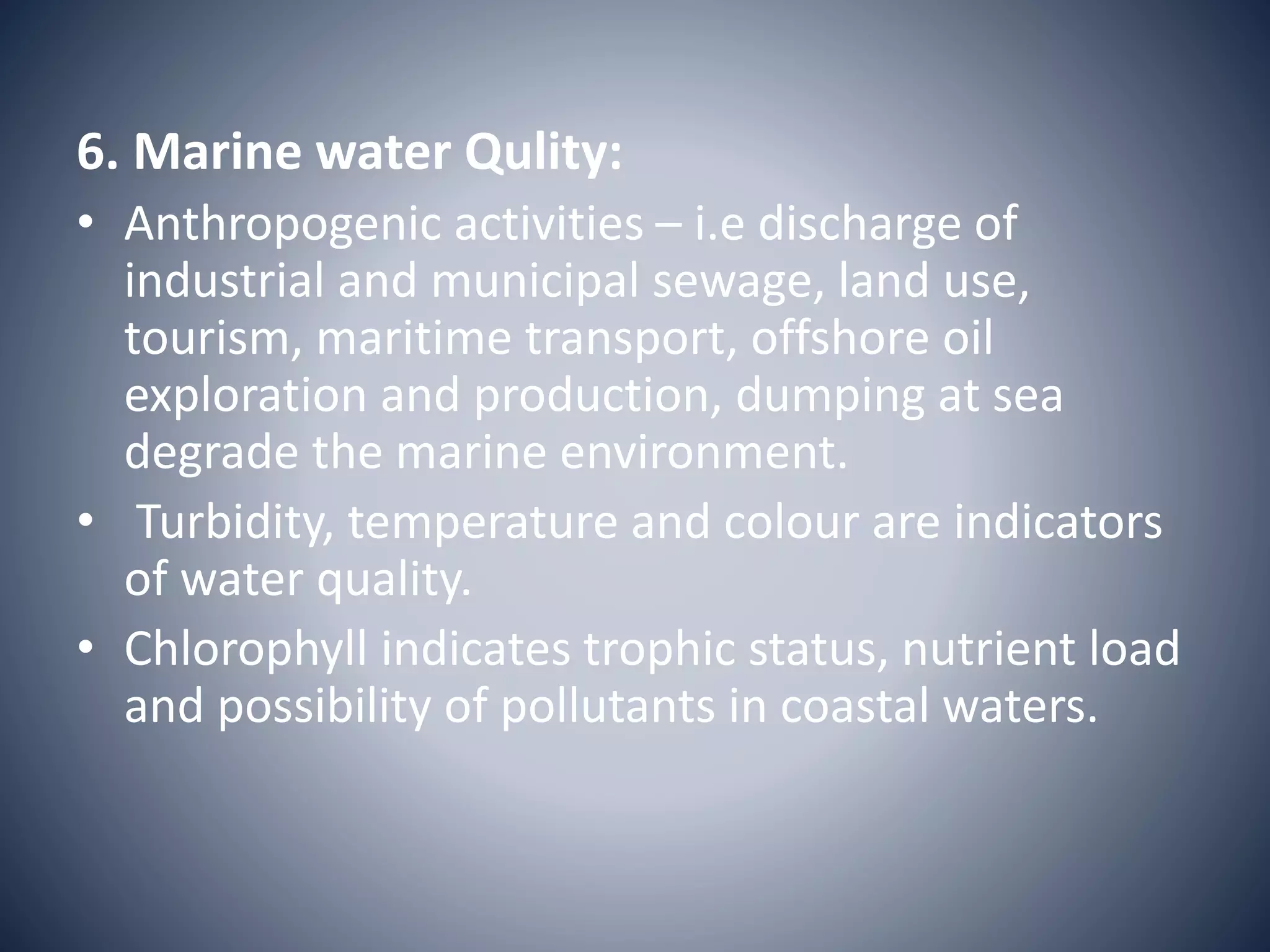 6. Marine water Qulity:
• Anthropogenic activities – i.e discharge of
industrial and municipal sewage, land use,
tourism, maritime transport, offshore oil
exploration and production, dumping at sea
degrade the marine environment.
• Turbidity, temperature and colour are indicators
of water quality.
• Chlorophyll indicates trophic status, nutrient load
and possibility of pollutants in coastal waters.
 