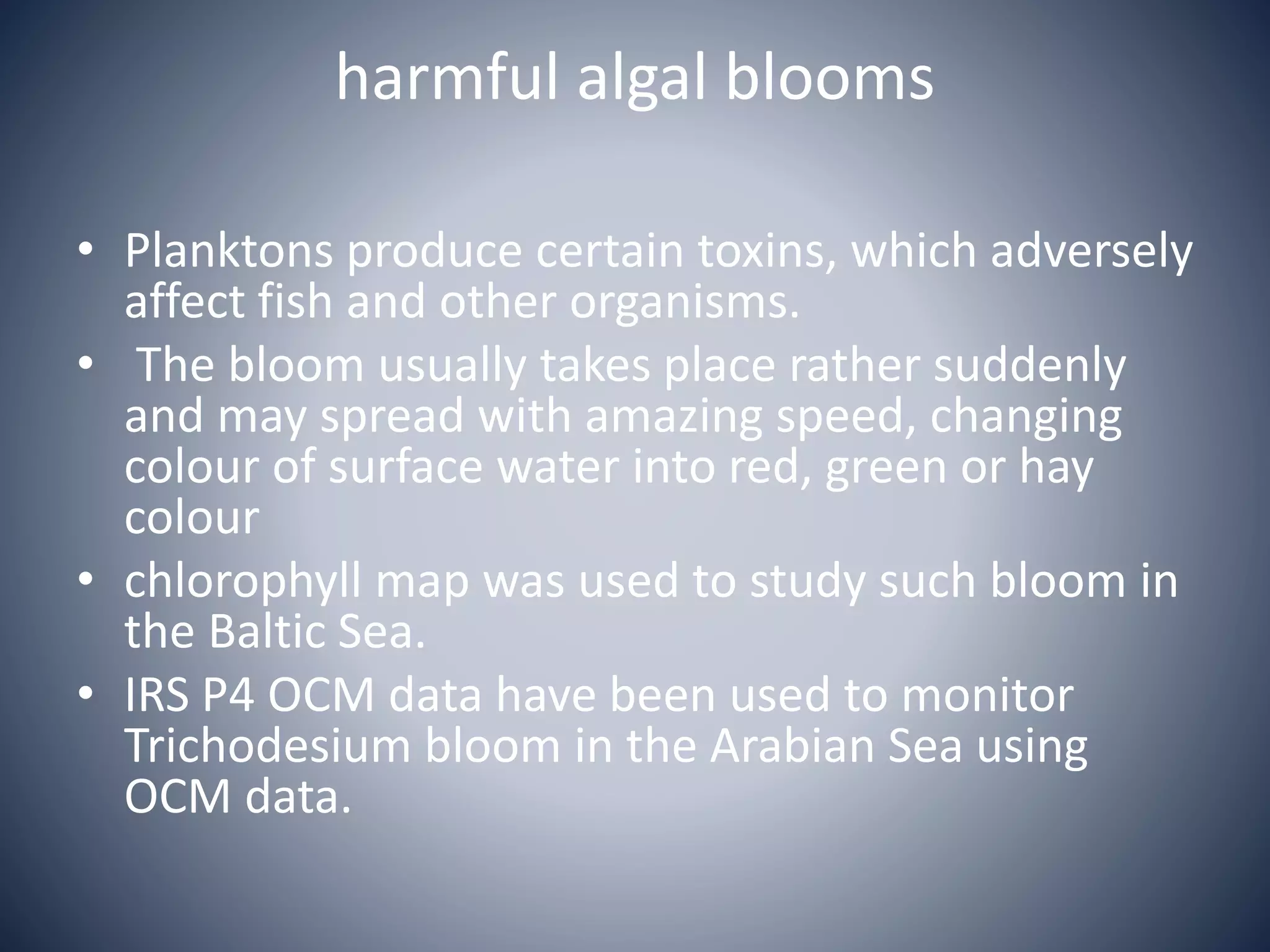 harmful algal blooms
• Planktons produce certain toxins, which adversely
affect fish and other organisms.
• The bloom usually takes place rather suddenly
and may spread with amazing speed, changing
colour of surface water into red, green or hay
colour
• chlorophyll map was used to study such bloom in
the Baltic Sea.
• IRS P4 OCM data have been used to monitor
Trichodesium bloom in the Arabian Sea using
OCM data.
 