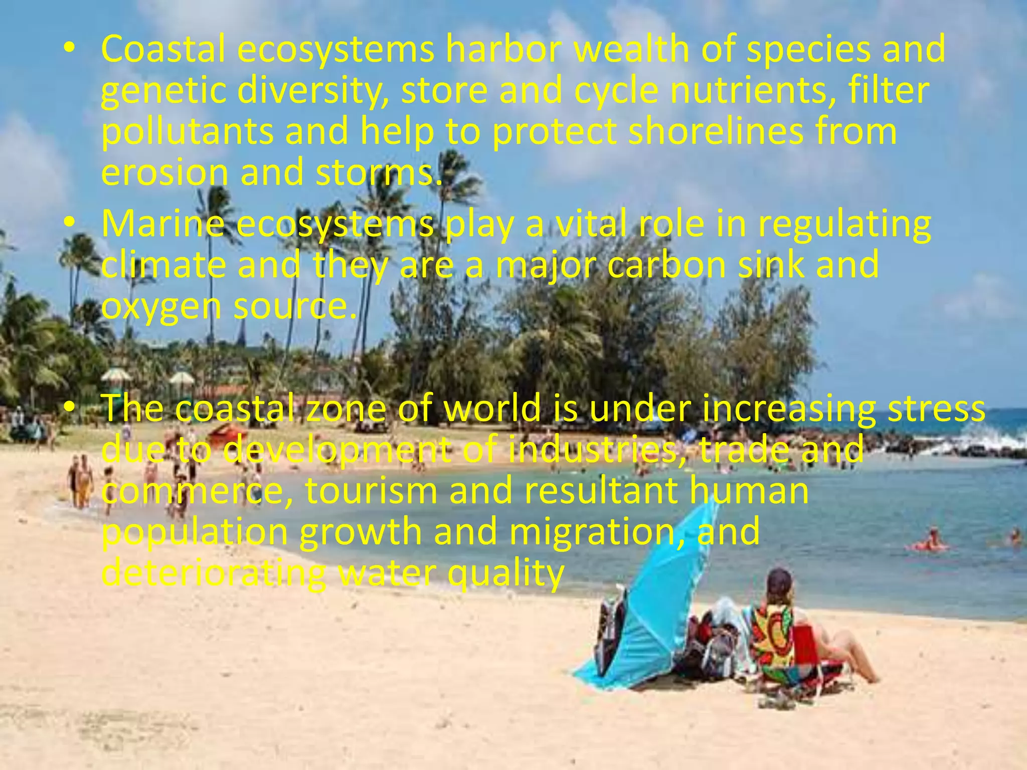 • Coastal ecosystems harbor wealth of species and
genetic diversity, store and cycle nutrients, filter
pollutants and help to protect shorelines from
erosion and storms.
• Marine ecosystems play a vital role in regulating
climate and they are a major carbon sink and
oxygen source.
• The coastal zone of world is under increasing stress
due to development of industries, trade and
commerce, tourism and resultant human
population growth and migration, and
deteriorating water quality
 