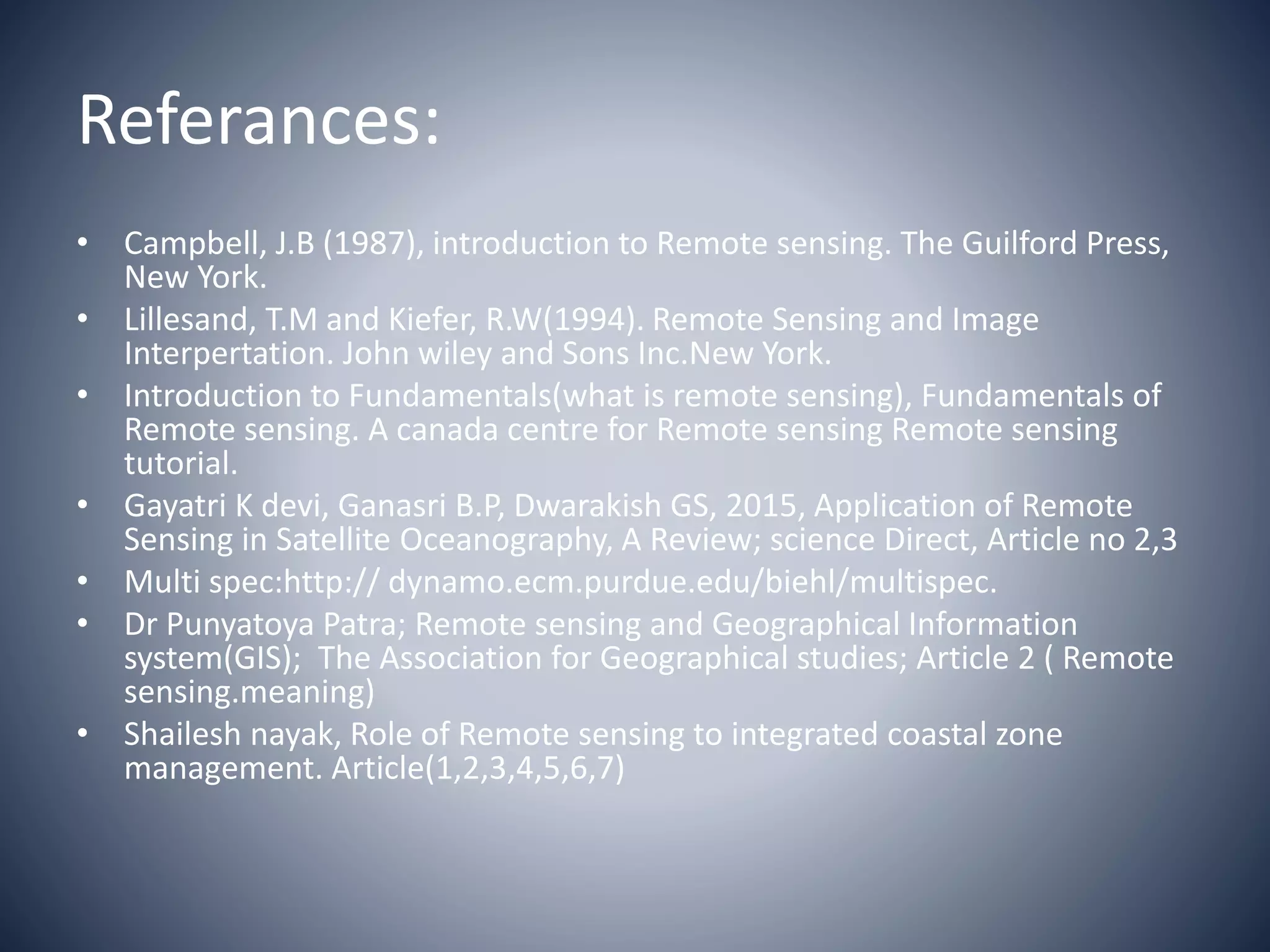 Referances:
• Campbell, J.B (1987), introduction to Remote sensing. The Guilford Press,
New York.
• Lillesand, T.M and Kiefer, R.W(1994). Remote Sensing and Image
Interpertation. John wiley and Sons Inc.New York.
• Introduction to Fundamentals(what is remote sensing), Fundamentals of
Remote sensing. A canada centre for Remote sensing Remote sensing
tutorial.
• Gayatri K devi, Ganasri B.P, Dwarakish GS, 2015, Application of Remote
Sensing in Satellite Oceanography, A Review; science Direct, Article no 2,3
• Multi spec:http:// dynamo.ecm.purdue.edu/biehl/multispec.
• Dr Punyatoya Patra; Remote sensing and Geographical Information
system(GIS); The Association for Geographical studies; Article 2 ( Remote
sensing.meaning)
• Shailesh nayak, Role of Remote sensing to integrated coastal zone
management. Article(1,2,3,4,5,6,7)
 