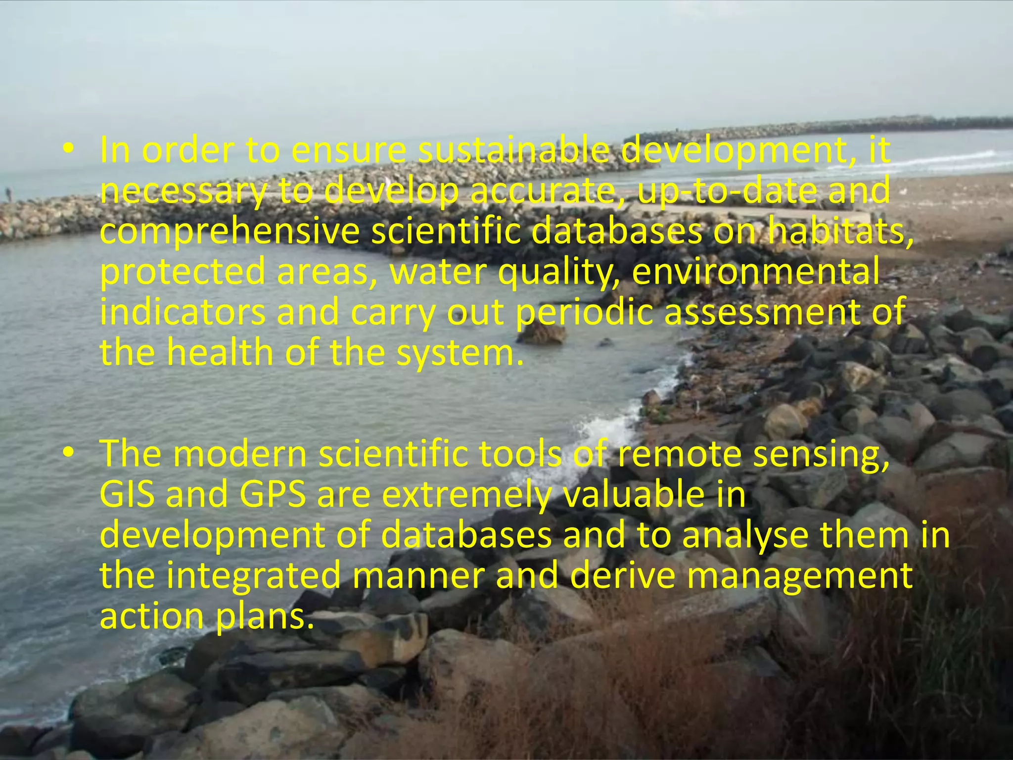 • In order to ensure sustainable development, it
necessary to develop accurate, up-to-date and
comprehensive scientific databases on habitats,
protected areas, water quality, environmental
indicators and carry out periodic assessment of
the health of the system.
• The modern scientific tools of remote sensing,
GIS and GPS are extremely valuable in
development of databases and to analyse them in
the integrated manner and derive management
action plans.
 
