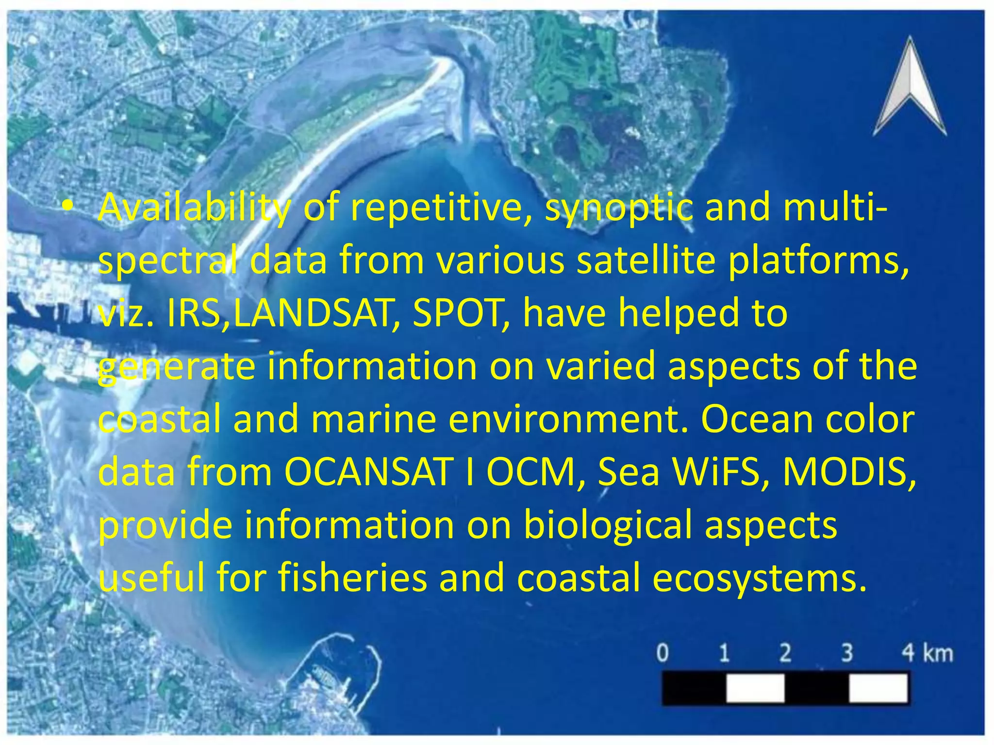 • Availability of repetitive, synoptic and multi-
spectral data from various satellite platforms,
viz. IRS,LANDSAT, SPOT, have helped to
generate information on varied aspects of the
coastal and marine environment. Ocean color
data from OCANSAT I OCM, Sea WiFS, MODIS,
provide information on biological aspects
useful for fisheries and coastal ecosystems.
 