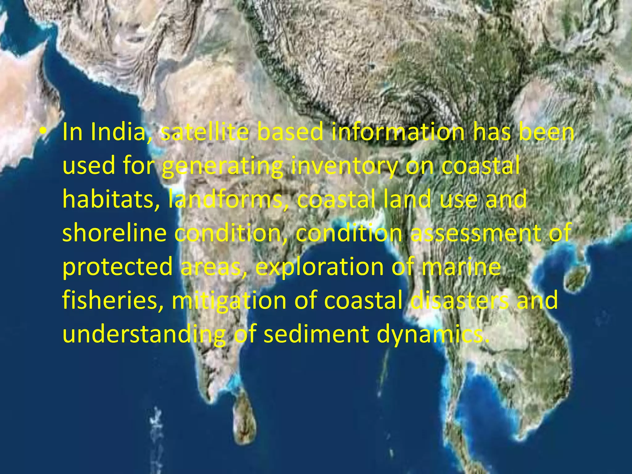 • In India, satellite based information has been
used for generating inventory on coastal
habitats, landforms, coastal land use and
shoreline condition, condition assessment of
protected areas, exploration of marine
fisheries, mitigation of coastal disasters and
understanding of sediment dynamics.
 