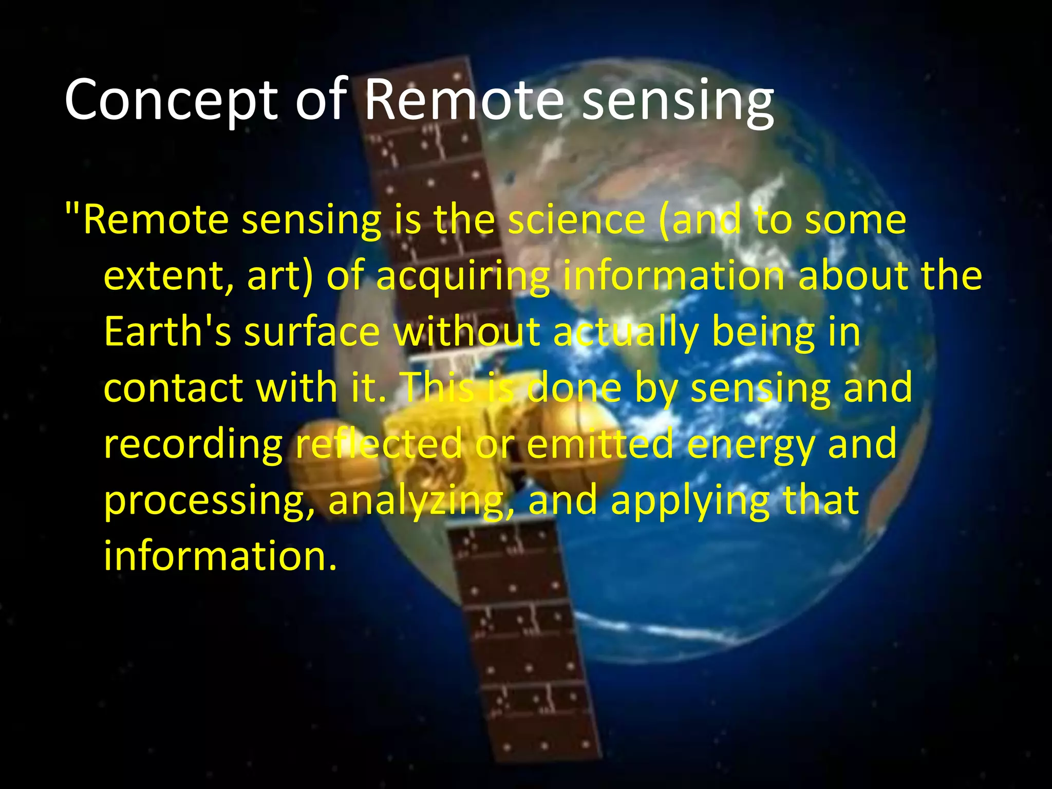 Concept of Remote sensing
"Remote sensing is the science (and to some
extent, art) of acquiring information about the
Earth's surface without actually being in
contact with it. This is done by sensing and
recording reflected or emitted energy and
processing, analyzing, and applying that
information.
 