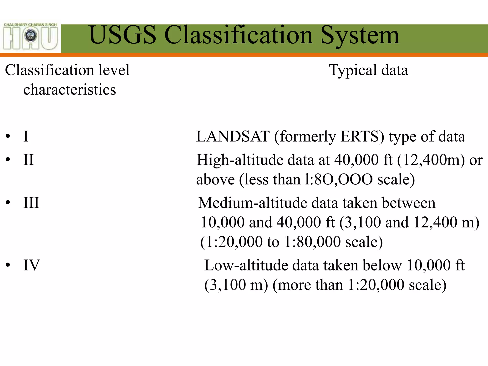 USGS Classification System
Classification level Typical data
characteristics
• I LANDSAT (formerly ERTS) type of data
• II High-altitude data at 40,000 ft (12,400m) or
above (less than l:8O,OOO scale)
• III Medium-altitude data taken between
10,000 and 40,000 ft (3,100 and 12,400 m)
(1:20,000 to 1:80,000 scale)
• IV Low-altitude data taken below 10,000 ft
(3,100 m) (more than 1:20,000 scale)
 