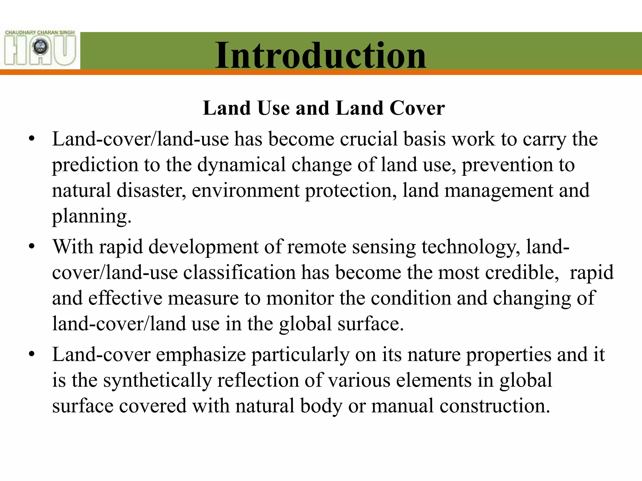 Introduction
Land Use and Land Cover
• Land-cover/land-use has become crucial basis work to carry the
prediction to the dynamical change of land use, prevention to
natural disaster, environment protection, land management and
planning.
• With rapid development of remote sensing technology, land-
cover/land-use classification has become the most credible, rapid
and effective measure to monitor the condition and changing of
land-cover/land use in the global surface.
• Land-cover emphasize particularly on its nature properties and it
is the synthetically reflection of various elements in global
surface covered with natural body or manual construction.
 