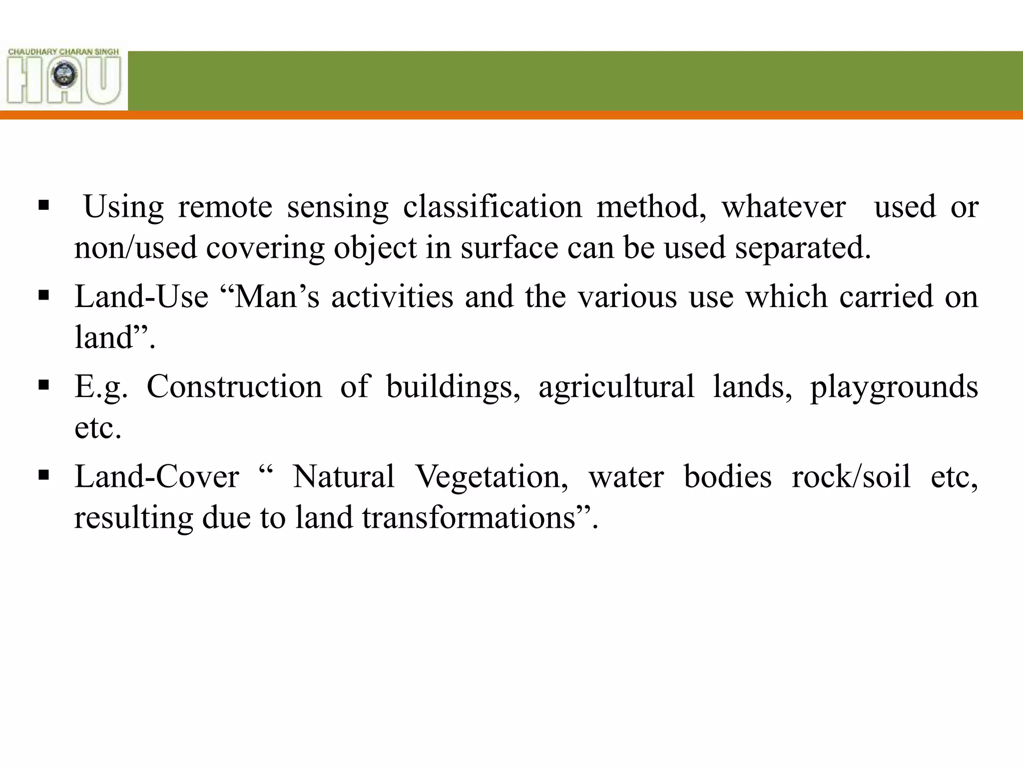  Using remote sensing classification method, whatever used or
non/used covering object in surface can be used separated.
 Land-Use “Man’s activities and the various use which carried on
land”.
 E.g. Construction of buildings, agricultural lands, playgrounds
etc.
 Land-Cover “ Natural Vegetation, water bodies rock/soil etc,
resulting due to land transformations”.
 