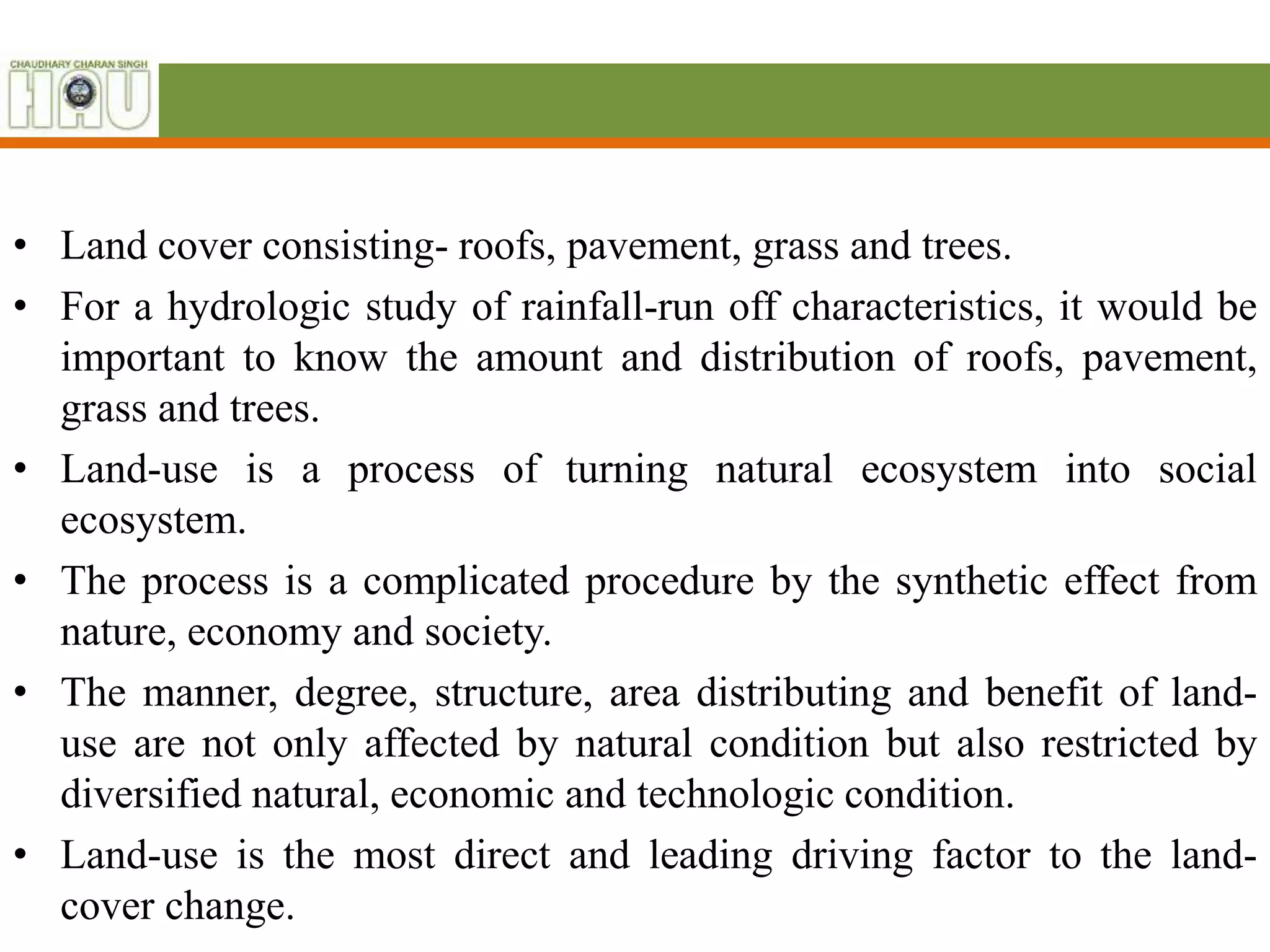 • Land cover consisting- roofs, pavement, grass and trees.
• For a hydrologic study of rainfall-run off characteristics, it would be
important to know the amount and distribution of roofs, pavement,
grass and trees.
• Land-use is a process of turning natural ecosystem into social
ecosystem.
• The process is a complicated procedure by the synthetic effect from
nature, economy and society.
• The manner, degree, structure, area distributing and benefit of land-
use are not only affected by natural condition but also restricted by
diversified natural, economic and technologic condition.
• Land-use is the most direct and leading driving factor to the land-
cover change.
 