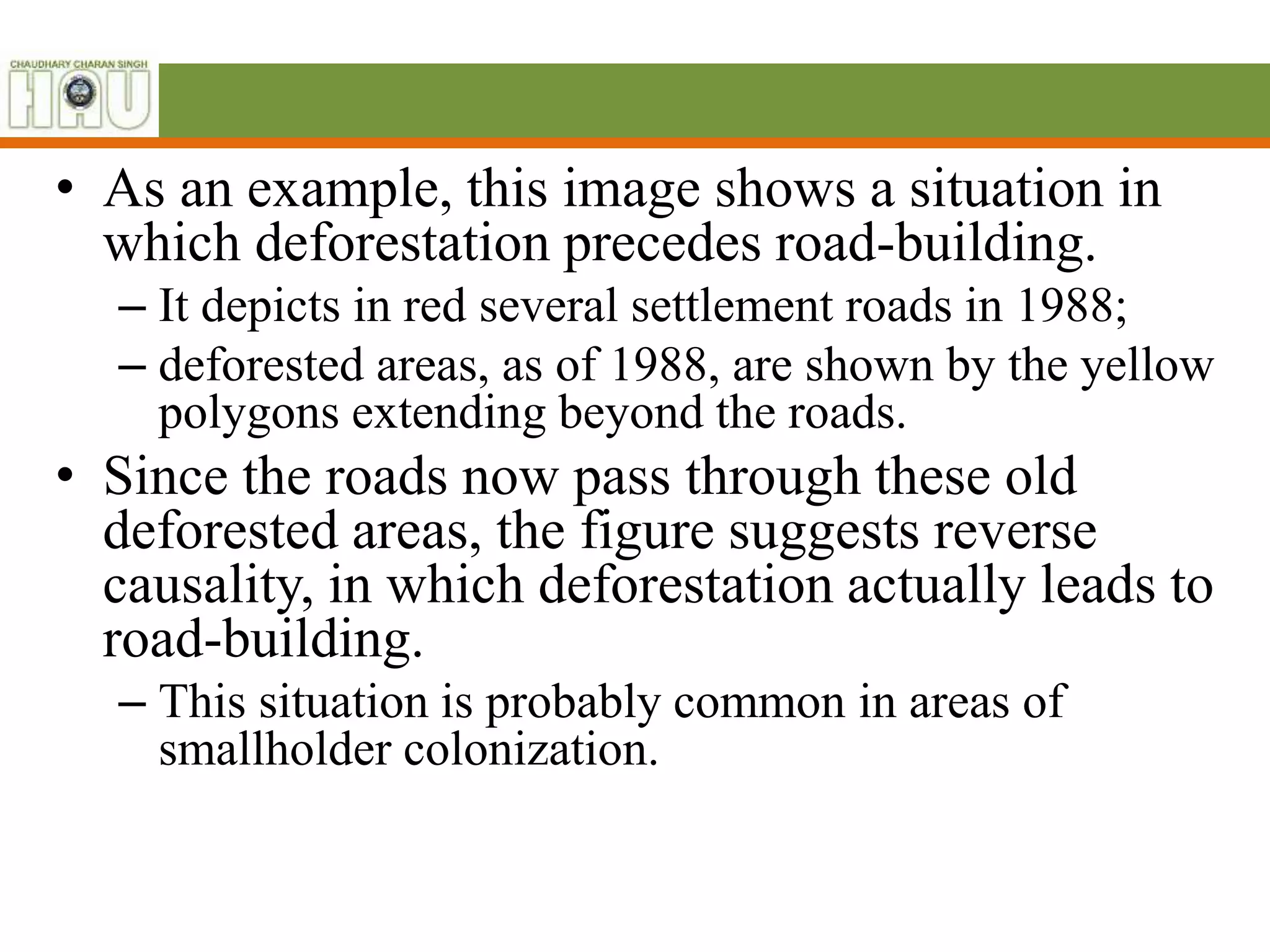 • As an example, this image shows a situation in
which deforestation precedes road-building.
– It depicts in red several settlement roads in 1988;
– deforested areas, as of 1988, are shown by the yellow
polygons extending beyond the roads.
• Since the roads now pass through these old
deforested areas, the figure suggests reverse
causality, in which deforestation actually leads to
road-building.
– This situation is probably common in areas of
smallholder colonization.
 