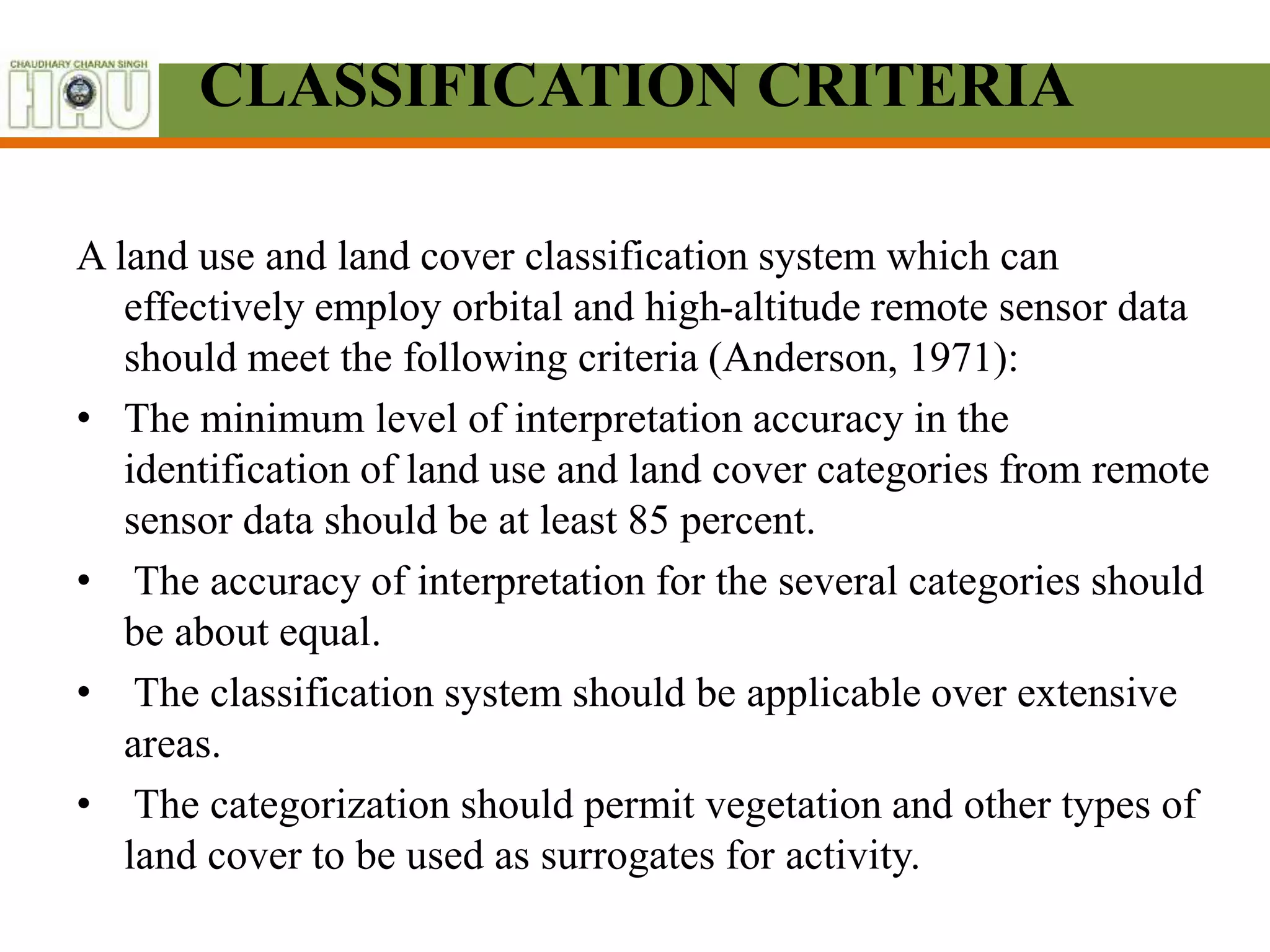 CLASSIFICATION CRITERIA
A land use and land cover classification system which can
effectively employ orbital and high-altitude remote sensor data
should meet the following criteria (Anderson, 1971):
• The minimum level of interpretation accuracy in the
identification of land use and land cover categories from remote
sensor data should be at least 85 percent.
• The accuracy of interpretation for the several categories should
be about equal.
• The classification system should be applicable over extensive
areas.
• The categorization should permit vegetation and other types of
land cover to be used as surrogates for activity.
 