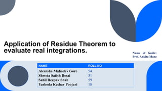 Application of Residue Theorem to
evaluate real integrations. Name of Guide:
Prof. Ankita Mane
NAME ROLL NO
Akansha Mahadev Gore
Shweta Satish Desai
Sahil Deepak Shah
Yashoda Keshav Poojari
54
31
59
18
 