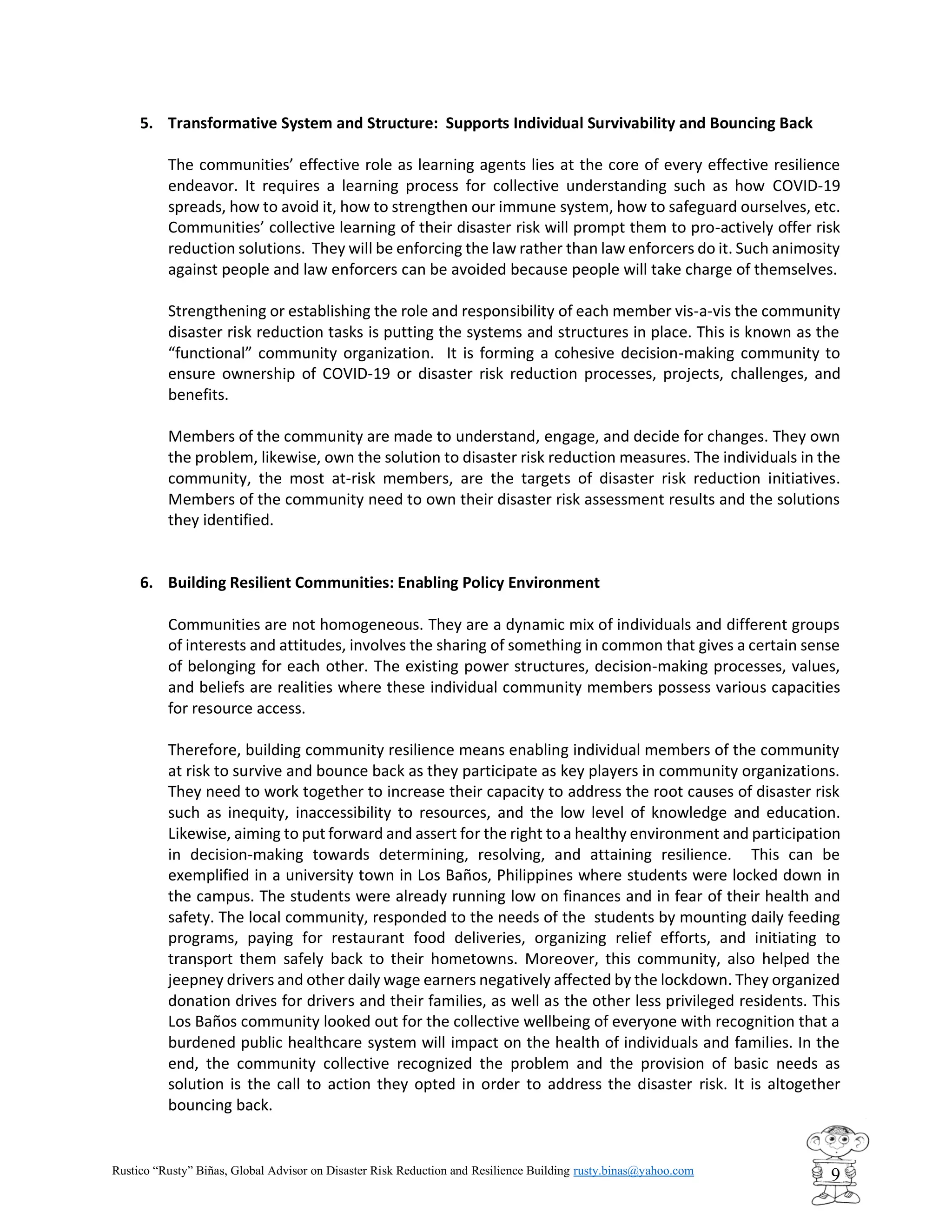 Rustico “Rusty” Biñas, Global Advisor on Disaster Risk Reduction and Resilience Building rusty.binas@yahoo.com
9
5. Transformative System and Structure: Supports Individual Survivability and Bouncing Back
The communities’ effective role as learning agents lies at the core of every effective resilience
endeavor. It requires a learning process for collective understanding such as how COVID-19
spreads, how to avoid it, how to strengthen our immune system, how to safeguard ourselves, etc.
Communities’ collective learning of their disaster risk will prompt them to pro-actively offer risk
reduction solutions. They will be enforcing the law rather than law enforcers do it. Such animosity
against people and law enforcers can be avoided because people will take charge of themselves.
Strengthening or establishing the role and responsibility of each member vis-a-vis the community
disaster risk reduction tasks is putting the systems and structures in place. This is known as the
“functional” community organization. It is forming a cohesive decision-making community to
ensure ownership of COVID-19 or disaster risk reduction processes, projects, challenges, and
benefits.
Members of the community are made to understand, engage, and decide for changes. They own
the problem, likewise, own the solution to disaster risk reduction measures. The individuals in the
community, the most at-risk members, are the targets of disaster risk reduction initiatives.
Members of the community need to own their disaster risk assessment results and the solutions
they identified.
6. Building Resilient Communities: Enabling Policy Environment
Communities are not homogeneous. They are a dynamic mix of individuals and different groups
of interests and attitudes, involves the sharing of something in common that gives a certain sense
of belonging for each other. The existing power structures, decision-making processes, values,
and beliefs are realities where these individual community members possess various capacities
for resource access.
Therefore, building community resilience means enabling individual members of the community
at risk to survive and bounce back as they participate as key players in community organizations.
They need to work together to increase their capacity to address the root causes of disaster risk
such as inequity, inaccessibility to resources, and the low level of knowledge and education.
Likewise, aiming to put forward and assert for the right to a healthy environment and participation
in decision-making towards determining, resolving, and attaining resilience. This can be
exemplified in a university town in Los Baños, Philippines where students were locked down in
the campus. The students were already running low on finances and in fear of their health and
safety. The local community, responded to the needs of the students by mounting daily feeding
programs, paying for restaurant food deliveries, organizing relief efforts, and initiating to
transport them safely back to their hometowns. Moreover, this community, also helped the
jeepney drivers and other daily wage earners negatively affected by the lockdown. They organized
donation drives for drivers and their families, as well as the other less privileged residents. This
Los Baños community looked out for the collective wellbeing of everyone with recognition that a
burdened public healthcare system will impact on the health of individuals and families. In the
end, the community collective recognized the problem and the provision of basic needs as
solution is the call to action they opted in order to address the disaster risk. It is altogether
bouncing back.
 