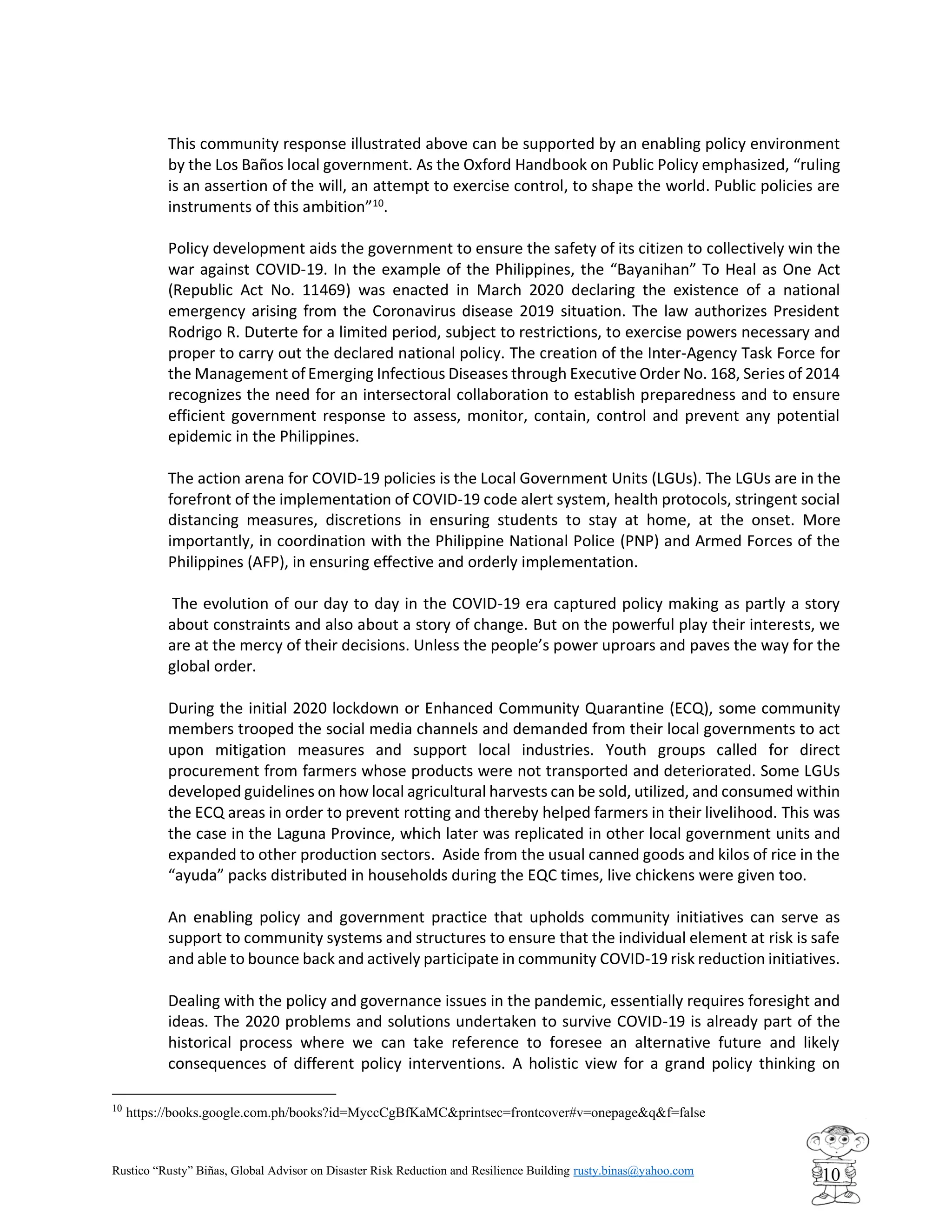 Rustico “Rusty” Biñas, Global Advisor on Disaster Risk Reduction and Resilience Building rusty.binas@yahoo.com
10
This community response illustrated above can be supported by an enabling policy environment
by the Los Baños local government. As the Oxford Handbook on Public Policy emphasized, “ruling
is an assertion of the will, an attempt to exercise control, to shape the world. Public policies are
instruments of this ambition”10
.
Policy development aids the government to ensure the safety of its citizen to collectively win the
war against COVID-19. In the example of the Philippines, the “Bayanihan” To Heal as One Act
(Republic Act No. 11469) was enacted in March 2020 declaring the existence of a national
emergency arising from the Coronavirus disease 2019 situation. The law authorizes President
Rodrigo R. Duterte for a limited period, subject to restrictions, to exercise powers necessary and
proper to carry out the declared national policy. The creation of the Inter-Agency Task Force for
the Management ofEmerging Infectious Diseases through Executive Order No. 168, Series of 2014
recognizes the need for an intersectoral collaboration to establish preparedness and to ensure
efficient government response to assess, monitor, contain, control and prevent any potential
epidemic in the Philippines.
The action arena for COVID-19 policies is the Local Government Units (LGUs). The LGUs are in the
forefront of the implementation of COVID-19 code alert system, health protocols, stringent social
distancing measures, discretions in ensuring students to stay at home, at the onset. More
importantly, in coordination with the Philippine National Police (PNP) and Armed Forces of the
Philippines (AFP), in ensuring effective and orderly implementation.
The evolution of our day to day in the COVID-19 era captured policy making as partly a story
about constraints and also about a story of change. But on the powerful play their interests, we
are at the mercy of their decisions. Unless the people’s power uproars and paves the way for the
global order.
During the initial 2020 lockdown or Enhanced Community Quarantine (ECQ), some community
members trooped the social media channels and demanded from their local governments to act
upon mitigation measures and support local industries. Youth groups called for direct
procurement from farmers whose products were not transported and deteriorated. Some LGUs
developed guidelines on how local agricultural harvests can be sold, utilized, and consumed within
the ECQ areas in order to prevent rotting and thereby helped farmers in their livelihood. This was
the case in the Laguna Province, which later was replicated in other local government units and
expanded to other production sectors. Aside from the usual canned goods and kilos of rice in the
“ayuda” packs distributed in households during the EQC times, live chickens were given too.
An enabling policy and government practice that upholds community initiatives can serve as
support to community systems and structures to ensure that the individual element at risk is safe
and able to bounce back and actively participate in community COVID-19 risk reduction initiatives.
Dealing with the policy and governance issues in the pandemic, essentially requires foresight and
ideas. The 2020 problems and solutions undertaken to survive COVID-19 is already part of the
historical process where we can take reference to foresee an alternative future and likely
consequences of different policy interventions. A holistic view for a grand policy thinking on
10
https://books.google.com.ph/books?id=MyccCgBfKaMC&printsec=frontcover#v=onepage&q&f=false
 