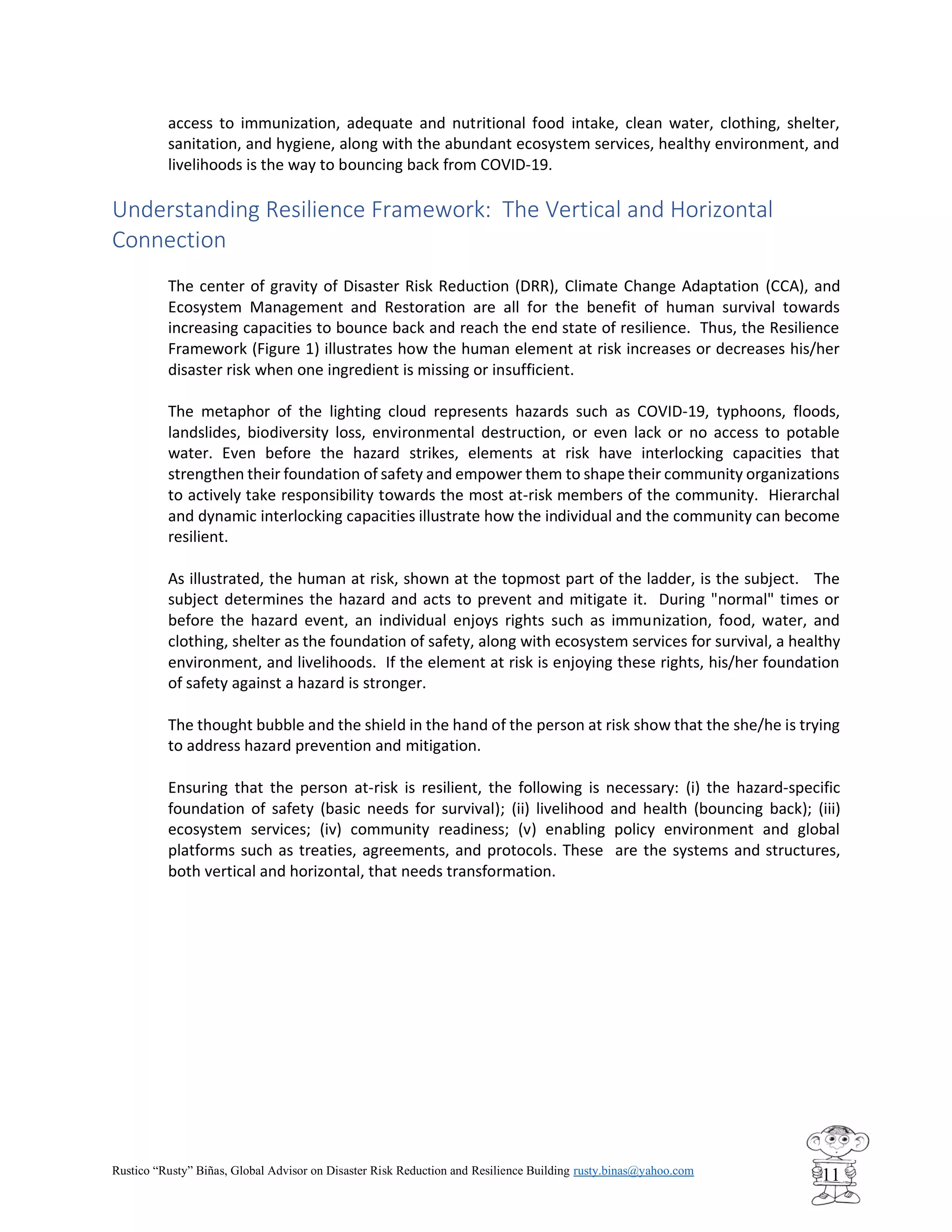 Rustico “Rusty” Biñas, Global Advisor on Disaster Risk Reduction and Resilience Building rusty.binas@yahoo.com
11
access to immunization, adequate and nutritional food intake, clean water, clothing, shelter,
sanitation, and hygiene, along with the abundant ecosystem services, healthy environment, and
livelihoods is the way to bouncing back from COVID-19.
Understanding Resilience Framework: The Vertical and Horizontal
Connection
The center of gravity of Disaster Risk Reduction (DRR), Climate Change Adaptation (CCA), and
Ecosystem Management and Restoration are all for the benefit of human survival towards
increasing capacities to bounce back and reach the end state of resilience. Thus, the Resilience
Framework (Figure 1) illustrates how the human element at risk increases or decreases his/her
disaster risk when one ingredient is missing or insufficient.
The metaphor of the lighting cloud represents hazards such as COVID-19, typhoons, floods,
landslides, biodiversity loss, environmental destruction, or even lack or no access to potable
water. Even before the hazard strikes, elements at risk have interlocking capacities that
strengthen their foundation of safety and empower them to shape their community organizations
to actively take responsibility towards the most at-risk members of the community. Hierarchal
and dynamic interlocking capacities illustrate how the individual and the community can become
resilient.
As illustrated, the human at risk, shown at the topmost part of the ladder, is the subject. The
subject determines the hazard and acts to prevent and mitigate it. During "normal" times or
before the hazard event, an individual enjoys rights such as immunization, food, water, and
clothing, shelter as the foundation of safety, along with ecosystem services for survival, a healthy
environment, and livelihoods. If the element at risk is enjoying these rights, his/her foundation
of safety against a hazard is stronger.
The thought bubble and the shield in the hand of the person at risk show that the she/he is trying
to address hazard prevention and mitigation.
Ensuring that the person at-risk is resilient, the following is necessary: (i) the hazard-specific
foundation of safety (basic needs for survival); (ii) livelihood and health (bouncing back); (iii)
ecosystem services; (iv) community readiness; (v) enabling policy environment and global
platforms such as treaties, agreements, and protocols. These are the systems and structures,
both vertical and horizontal, that needs transformation.
 