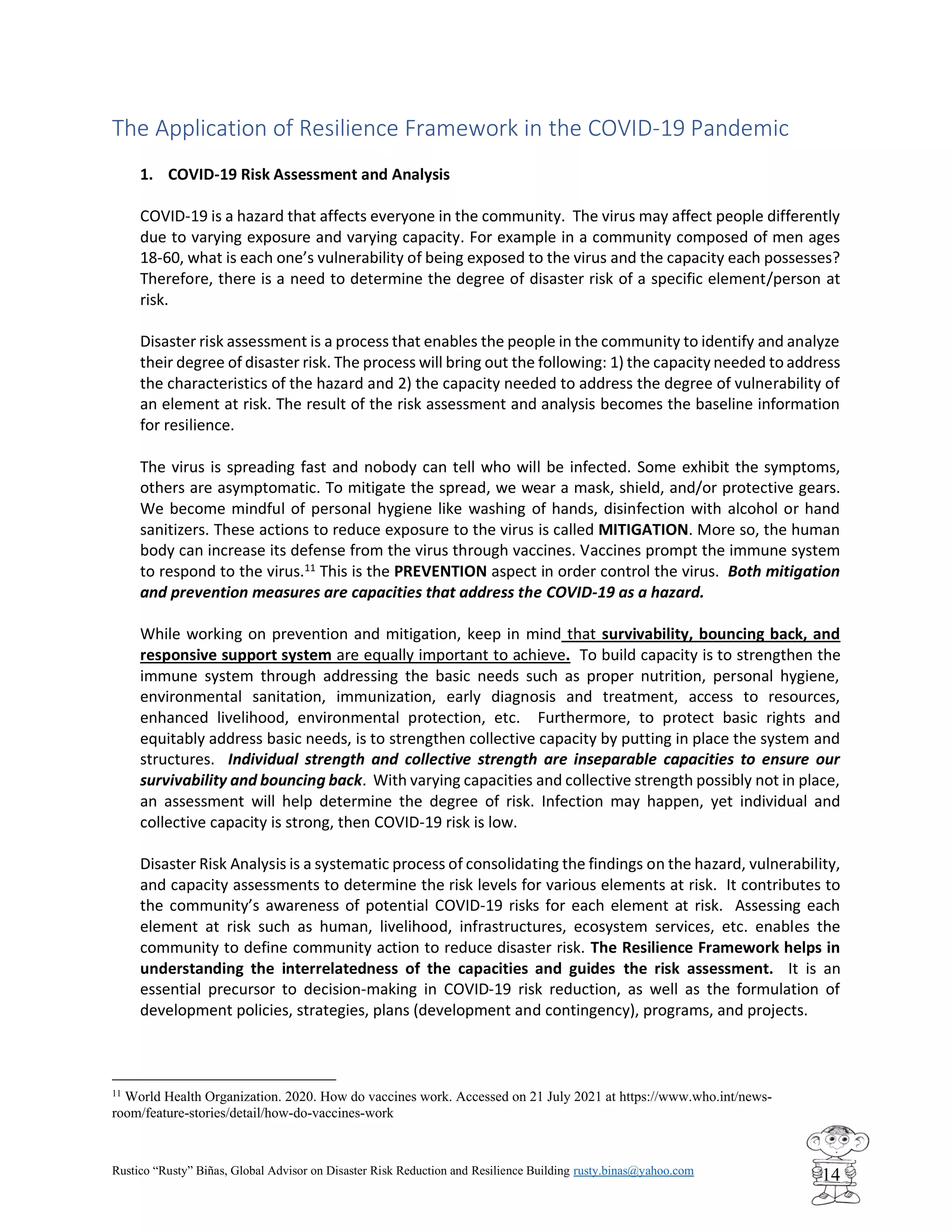 Rustico “Rusty” Biñas, Global Advisor on Disaster Risk Reduction and Resilience Building rusty.binas@yahoo.com
14
The Application of Resilience Framework in the COVID-19 Pandemic
1. COVID-19 Risk Assessment and Analysis
COVID-19 is a hazard that affects everyone in the community. The virus may affect people differently
due to varying exposure and varying capacity. For example in a community composed of men ages
18-60, what is each one’s vulnerability of being exposed to the virus and the capacity each possesses?
Therefore, there is a need to determine the degree of disaster risk of a specific element/person at
risk.
Disaster risk assessment is a process that enables the people in the community to identify and analyze
their degree of disaster risk. The process will bring out the following: 1) the capacity needed to address
the characteristics of the hazard and 2) the capacity needed to address the degree of vulnerability of
an element at risk. The result of the risk assessment and analysis becomes the baseline information
for resilience.
The virus is spreading fast and nobody can tell who will be infected. Some exhibit the symptoms,
others are asymptomatic. To mitigate the spread, we wear a mask, shield, and/or protective gears.
We become mindful of personal hygiene like washing of hands, disinfection with alcohol or hand
sanitizers. These actions to reduce exposure to the virus is called MITIGATION. More so, the human
body can increase its defense from the virus through vaccines. Vaccines prompt the immune system
to respond to the virus.11
This is the PREVENTION aspect in order control the virus. Both mitigation
and prevention measures are capacities that address the COVID-19 as a hazard.
While working on prevention and mitigation, keep in mind that survivability, bouncing back, and
responsive support system are equally important to achieve. To build capacity is to strengthen the
immune system through addressing the basic needs such as proper nutrition, personal hygiene,
environmental sanitation, immunization, early diagnosis and treatment, access to resources,
enhanced livelihood, environmental protection, etc. Furthermore, to protect basic rights and
equitably address basic needs, is to strengthen collective capacity by putting in place the system and
structures. Individual strength and collective strength are inseparable capacities to ensure our
survivability and bouncing back. With varying capacities and collective strength possibly not in place,
an assessment will help determine the degree of risk. Infection may happen, yet individual and
collective capacity is strong, then COVID-19 risk is low.
Disaster Risk Analysis is a systematic process of consolidating the findings on the hazard, vulnerability,
and capacity assessments to determine the risk levels for various elements at risk. It contributes to
the community’s awareness of potential COVID-19 risks for each element at risk. Assessing each
element at risk such as human, livelihood, infrastructures, ecosystem services, etc. enables the
community to define community action to reduce disaster risk. The Resilience Framework helps in
understanding the interrelatedness of the capacities and guides the risk assessment. It is an
essential precursor to decision-making in COVID-19 risk reduction, as well as the formulation of
development policies, strategies, plans (development and contingency), programs, and projects.
11
World Health Organization. 2020. How do vaccines work. Accessed on 21 July 2021 at https://www.who.int/news-
room/feature-stories/detail/how-do-vaccines-work
 