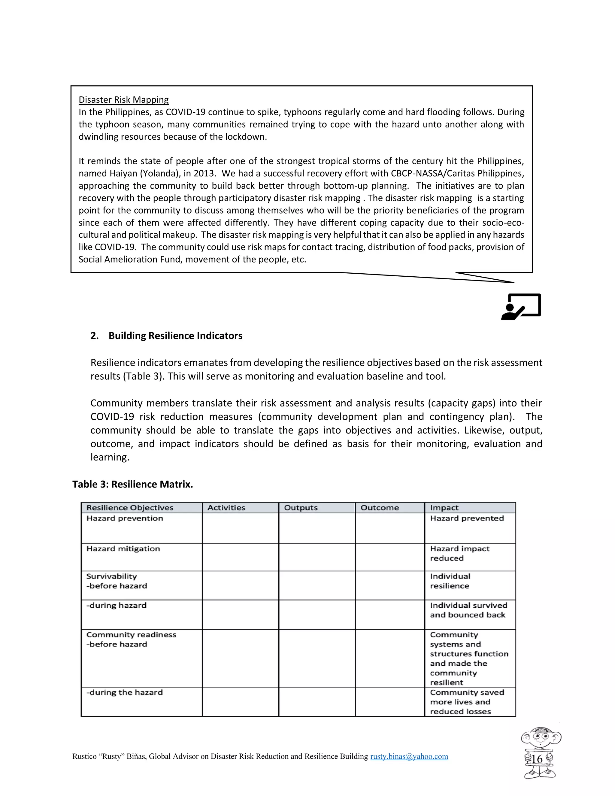 Rustico “Rusty” Biñas, Global Advisor on Disaster Risk Reduction and Resilience Building rusty.binas@yahoo.com
16
2. Building Resilience Indicators
Resilience indicators emanates from developing the resilience objectives based on the risk assessment
results (Table 3). This will serve as monitoring and evaluation baseline and tool.
Community members translate their risk assessment and analysis results (capacity gaps) into their
COVID-19 risk reduction measures (community development plan and contingency plan). The
community should be able to translate the gaps into objectives and activities. Likewise, output,
outcome, and impact indicators should be defined as basis for their monitoring, evaluation and
learning.
Table 3: Resilience Matrix.
Disaster Risk Mapping
In the Philippines, as COVID-19 continue to spike, typhoons regularly come and hard flooding follows. During
the typhoon season, many communities remained trying to cope with the hazard unto another along with
dwindling resources because of the lockdown.
It reminds the state of people after one of the strongest tropical storms of the century hit the Philippines,
named Haiyan (Yolanda), in 2013. We had a successful recovery effort with CBCP-NASSA/Caritas Philippines,
approaching the community to build back better through bottom-up planning. The initiatives are to plan
recovery with the people through participatory disaster risk mapping . The disaster risk mapping is a starting
point for the community to discuss among themselves who will be the priority beneficiaries of the program
since each of them were affected differently. They have different coping capacity due to their socio-eco-
cultural and political makeup. The disaster risk mapping is very helpful that it can also be applied in any hazards
like COVID-19. The community could use risk maps for contact tracing, distribution of food packs, provision of
Social Amelioration Fund, movement of the people, etc.
 