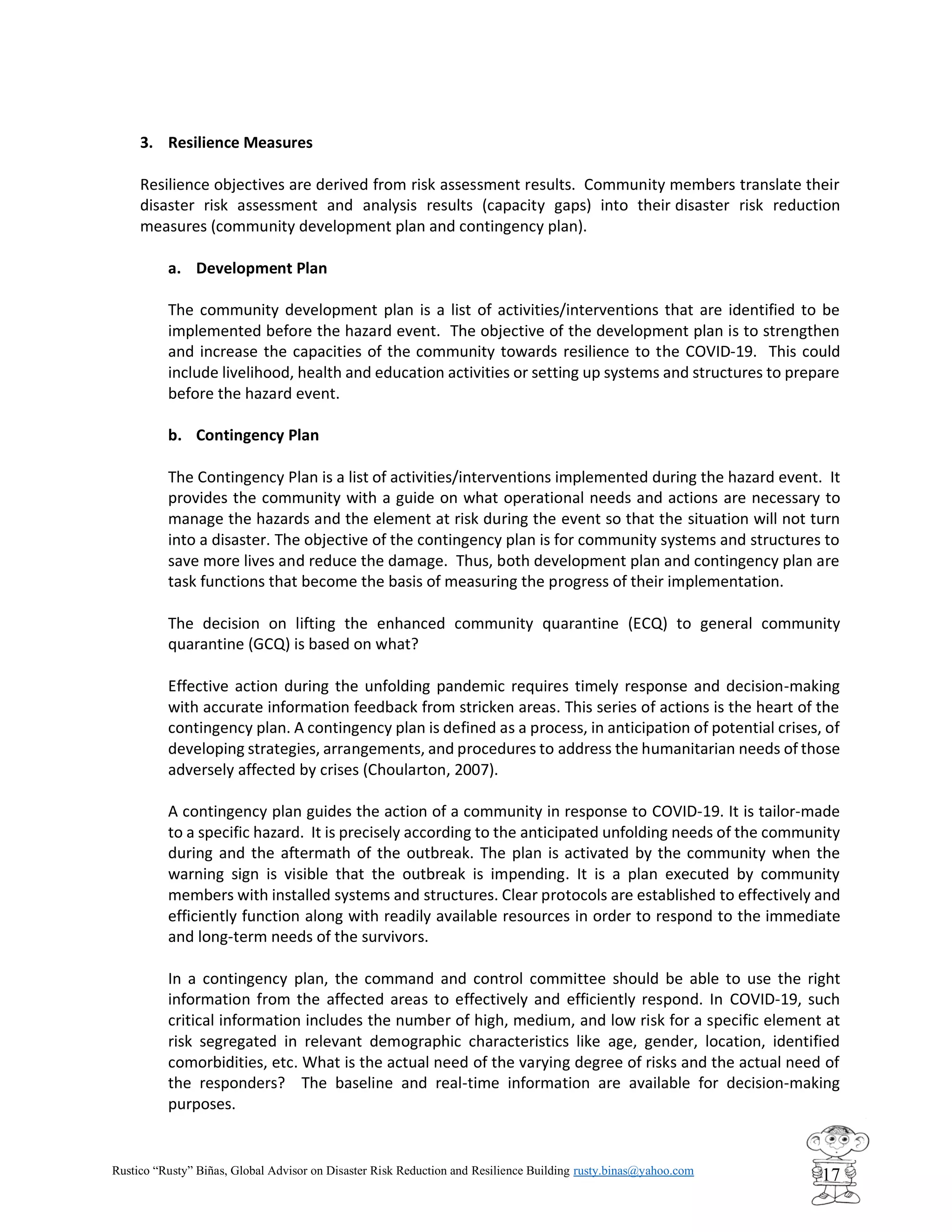 Rustico “Rusty” Biñas, Global Advisor on Disaster Risk Reduction and Resilience Building rusty.binas@yahoo.com
17
3. Resilience Measures
Resilience objectives are derived from risk assessment results. Community members translate their
disaster risk assessment and analysis results (capacity gaps) into their disaster risk reduction
measures (community development plan and contingency plan).
a. Development Plan
The community development plan is a list of activities/interventions that are identified to be
implemented before the hazard event. The objective of the development plan is to strengthen
and increase the capacities of the community towards resilience to the COVID-19. This could
include livelihood, health and education activities or setting up systems and structures to prepare
before the hazard event.
b. Contingency Plan
The Contingency Plan is a list of activities/interventions implemented during the hazard event. It
provides the community with a guide on what operational needs and actions are necessary to
manage the hazards and the element at risk during the event so that the situation will not turn
into a disaster. The objective of the contingency plan is for community systems and structures to
save more lives and reduce the damage. Thus, both development plan and contingency plan are
task functions that become the basis of measuring the progress of their implementation.
The decision on lifting the enhanced community quarantine (ECQ) to general community
quarantine (GCQ) is based on what?
Effective action during the unfolding pandemic requires timely response and decision-making
with accurate information feedback from stricken areas. This series of actions is the heart of the
contingency plan. A contingency plan is defined as a process, in anticipation of potential crises, of
developing strategies, arrangements, and procedures to address the humanitarian needs of those
adversely affected by crises (Choularton, 2007).
A contingency plan guides the action of a community in response to COVID-19. It is tailor-made
to a specific hazard. It is precisely according to the anticipated unfolding needs of the community
during and the aftermath of the outbreak. The plan is activated by the community when the
warning sign is visible that the outbreak is impending. It is a plan executed by community
members with installed systems and structures. Clear protocols are established to effectively and
efficiently function along with readily available resources in order to respond to the immediate
and long-term needs of the survivors.
In a contingency plan, the command and control committee should be able to use the right
information from the affected areas to effectively and efficiently respond. In COVID-19, such
critical information includes the number of high, medium, and low risk for a specific element at
risk segregated in relevant demographic characteristics like age, gender, location, identified
comorbidities, etc. What is the actual need of the varying degree of risks and the actual need of
the responders? The baseline and real-time information are available for decision-making
purposes.
 