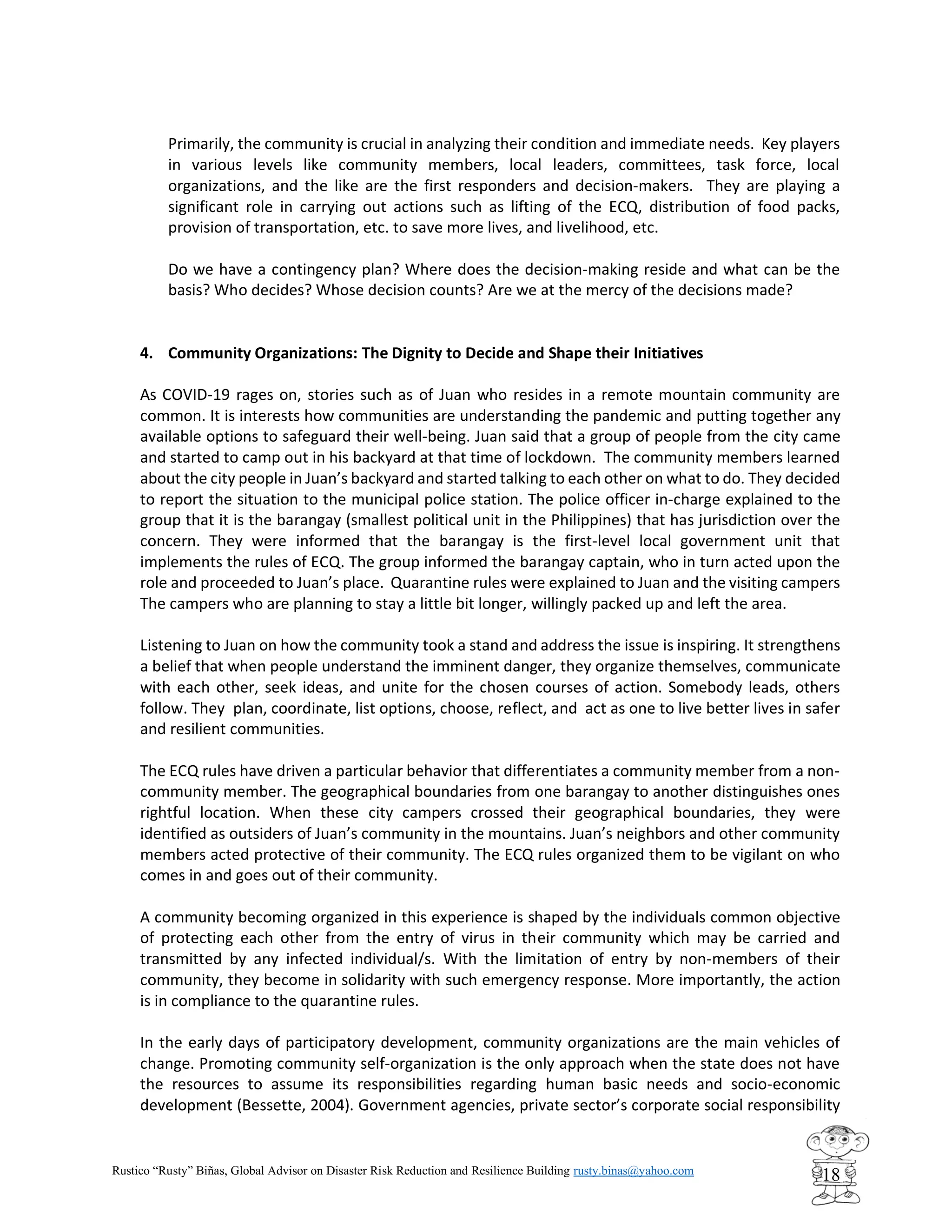 Rustico “Rusty” Biñas, Global Advisor on Disaster Risk Reduction and Resilience Building rusty.binas@yahoo.com
18
Primarily, the community is crucial in analyzing their condition and immediate needs. Key players
in various levels like community members, local leaders, committees, task force, local
organizations, and the like are the first responders and decision-makers. They are playing a
significant role in carrying out actions such as lifting of the ECQ, distribution of food packs,
provision of transportation, etc. to save more lives, and livelihood, etc.
Do we have a contingency plan? Where does the decision-making reside and what can be the
basis? Who decides? Whose decision counts? Are we at the mercy of the decisions made?
4. Community Organizations: The Dignity to Decide and Shape their Initiatives
As COVID-19 rages on, stories such as of Juan who resides in a remote mountain community are
common. It is interests how communities are understanding the pandemic and putting together any
available options to safeguard their well-being. Juan said that a group of people from the city came
and started to camp out in his backyard at that time of lockdown. The community members learned
about the city people in Juan’s backyard and started talking to each other on what to do. They decided
to report the situation to the municipal police station. The police officer in-charge explained to the
group that it is the barangay (smallest political unit in the Philippines) that has jurisdiction over the
concern. They were informed that the barangay is the first-level local government unit that
implements the rules of ECQ. The group informed the barangay captain, who in turn acted upon the
role and proceeded to Juan’s place. Quarantine rules were explained to Juan and the visiting campers
The campers who are planning to stay a little bit longer, willingly packed up and left the area.
Listening to Juan on how the community took a stand and address the issue is inspiring. It strengthens
a belief that when people understand the imminent danger, they organize themselves, communicate
with each other, seek ideas, and unite for the chosen courses of action. Somebody leads, others
follow. They plan, coordinate, list options, choose, reflect, and act as one to live better lives in safer
and resilient communities.
The ECQ rules have driven a particular behavior that differentiates a community member from a non-
community member. The geographical boundaries from one barangay to another distinguishes ones
rightful location. When these city campers crossed their geographical boundaries, they were
identified as outsiders of Juan’s community in the mountains. Juan’s neighbors and other community
members acted protective of their community. The ECQ rules organized them to be vigilant on who
comes in and goes out of their community.
A community becoming organized in this experience is shaped by the individuals common objective
of protecting each other from the entry of virus in their community which may be carried and
transmitted by any infected individual/s. With the limitation of entry by non-members of their
community, they become in solidarity with such emergency response. More importantly, the action
is in compliance to the quarantine rules.
In the early days of participatory development, community organizations are the main vehicles of
change. Promoting community self-organization is the only approach when the state does not have
the resources to assume its responsibilities regarding human basic needs and socio-economic
development (Bessette, 2004). Government agencies, private sector’s corporate social responsibility
 