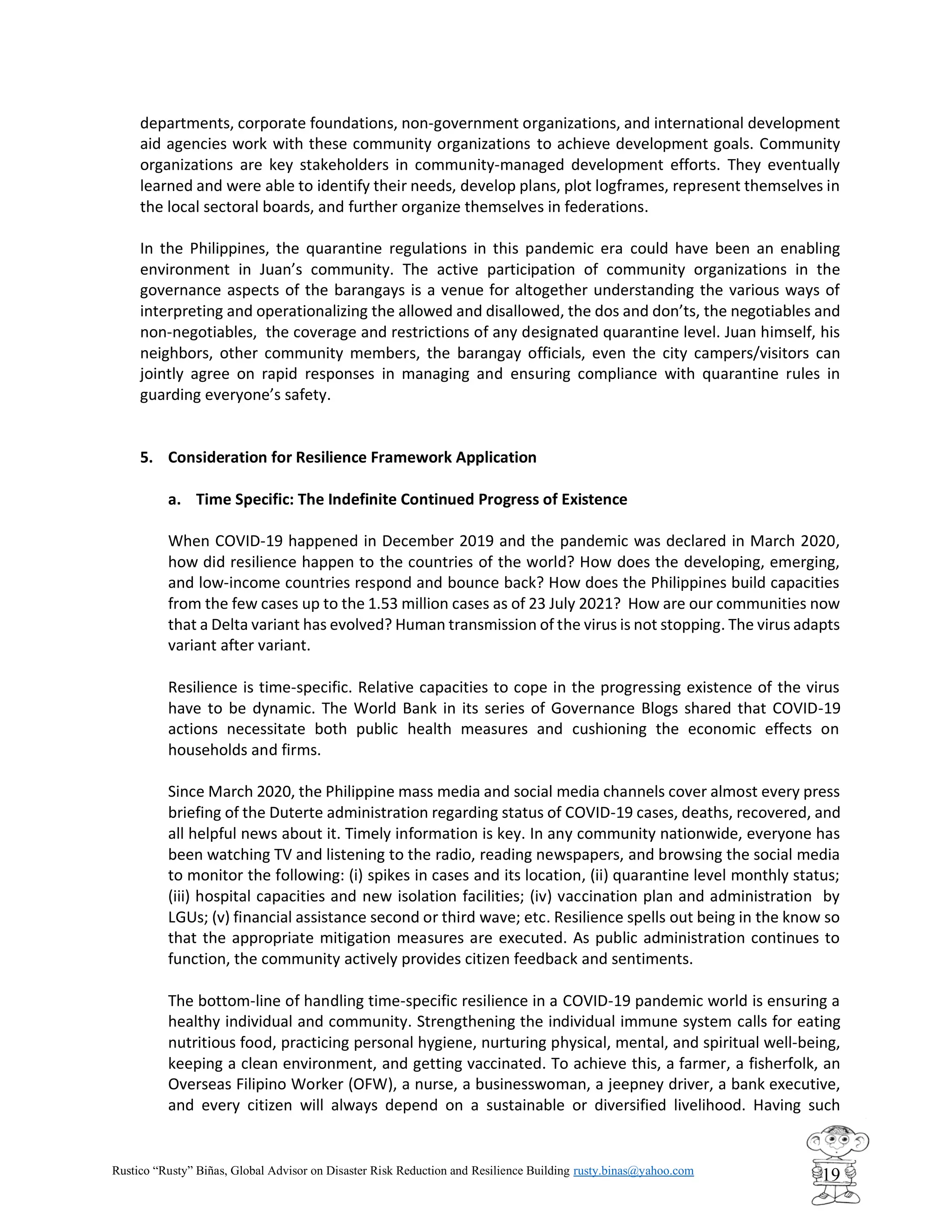 Rustico “Rusty” Biñas, Global Advisor on Disaster Risk Reduction and Resilience Building rusty.binas@yahoo.com
19
departments, corporate foundations, non-government organizations, and international development
aid agencies work with these community organizations to achieve development goals. Community
organizations are key stakeholders in community-managed development efforts. They eventually
learned and were able to identify their needs, develop plans, plot logframes, represent themselves in
the local sectoral boards, and further organize themselves in federations.
In the Philippines, the quarantine regulations in this pandemic era could have been an enabling
environment in Juan’s community. The active participation of community organizations in the
governance aspects of the barangays is a venue for altogether understanding the various ways of
interpreting and operationalizing the allowed and disallowed, the dos and don’ts, the negotiables and
non-negotiables, the coverage and restrictions of any designated quarantine level. Juan himself, his
neighbors, other community members, the barangay officials, even the city campers/visitors can
jointly agree on rapid responses in managing and ensuring compliance with quarantine rules in
guarding everyone’s safety.
5. Consideration for Resilience Framework Application
a. Time Specific: The Indefinite Continued Progress of Existence
When COVID-19 happened in December 2019 and the pandemic was declared in March 2020,
how did resilience happen to the countries of the world? How does the developing, emerging,
and low-income countries respond and bounce back? How does the Philippines build capacities
from the few cases up to the 1.53 million cases as of 23 July 2021? How are our communities now
that a Delta variant has evolved? Human transmission of the virus is not stopping. The virus adapts
variant after variant.
Resilience is time-specific. Relative capacities to cope in the progressing existence of the virus
have to be dynamic. The World Bank in its series of Governance Blogs shared that COVID-19
actions necessitate both public health measures and cushioning the economic effects on
households and firms.
Since March 2020, the Philippine mass media and social media channels cover almost every press
briefing of the Duterte administration regarding status of COVID-19 cases, deaths, recovered, and
all helpful news about it. Timely information is key. In any community nationwide, everyone has
been watching TV and listening to the radio, reading newspapers, and browsing the social media
to monitor the following: (i) spikes in cases and its location, (ii) quarantine level monthly status;
(iii) hospital capacities and new isolation facilities; (iv) vaccination plan and administration by
LGUs; (v) financial assistance second or third wave; etc. Resilience spells out being in the know so
that the appropriate mitigation measures are executed. As public administration continues to
function, the community actively provides citizen feedback and sentiments.
The bottom-line of handling time-specific resilience in a COVID-19 pandemic world is ensuring a
healthy individual and community. Strengthening the individual immune system calls for eating
nutritious food, practicing personal hygiene, nurturing physical, mental, and spiritual well-being,
keeping a clean environment, and getting vaccinated. To achieve this, a farmer, a fisherfolk, an
Overseas Filipino Worker (OFW), a nurse, a businesswoman, a jeepney driver, a bank executive,
and every citizen will always depend on a sustainable or diversified livelihood. Having such
 