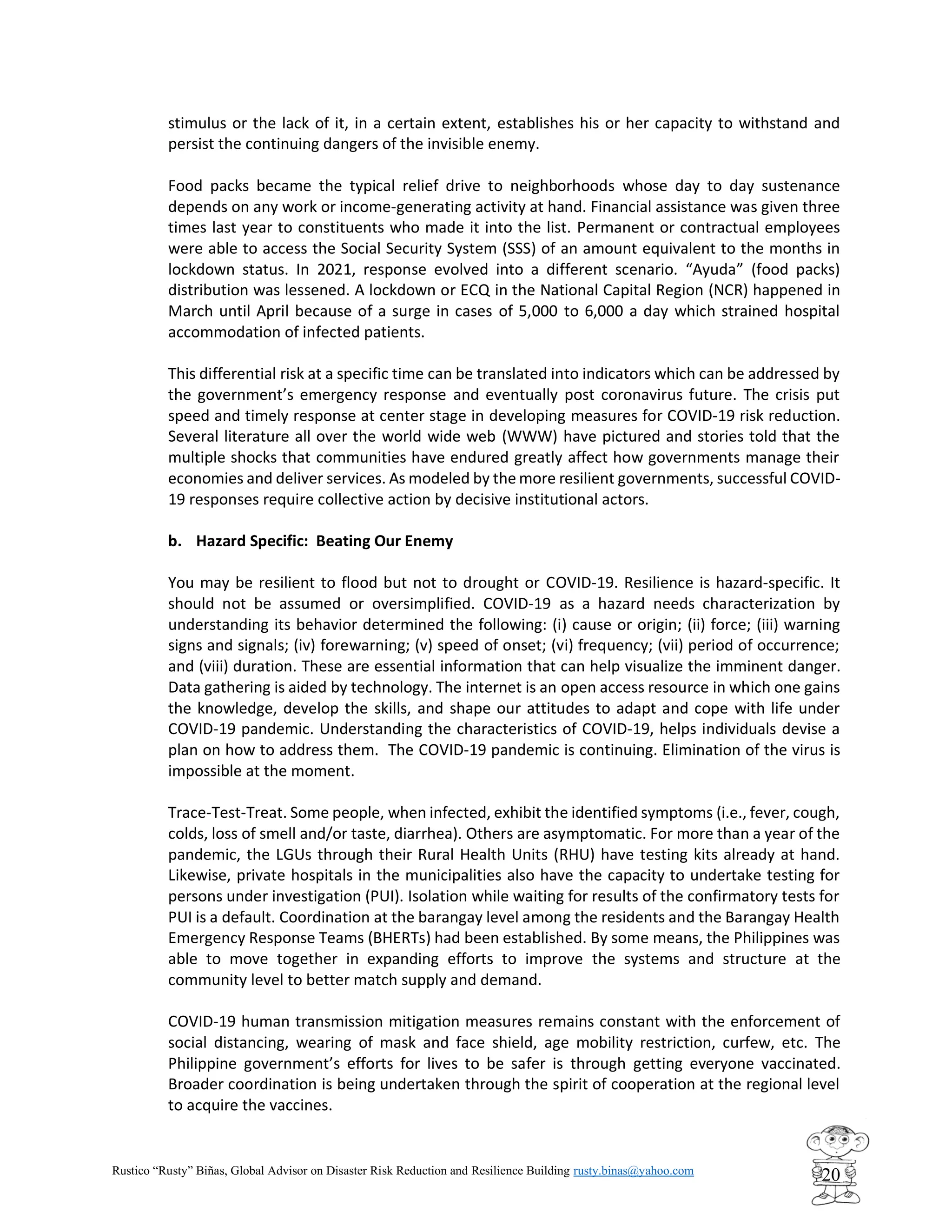 Rustico “Rusty” Biñas, Global Advisor on Disaster Risk Reduction and Resilience Building rusty.binas@yahoo.com
20
stimulus or the lack of it, in a certain extent, establishes his or her capacity to withstand and
persist the continuing dangers of the invisible enemy.
Food packs became the typical relief drive to neighborhoods whose day to day sustenance
depends on any work or income-generating activity at hand. Financial assistance was given three
times last year to constituents who made it into the list. Permanent or contractual employees
were able to access the Social Security System (SSS) of an amount equivalent to the months in
lockdown status. In 2021, response evolved into a different scenario. “Ayuda” (food packs)
distribution was lessened. A lockdown or ECQ in the National Capital Region (NCR) happened in
March until April because of a surge in cases of 5,000 to 6,000 a day which strained hospital
accommodation of infected patients.
This differential risk at a specific time can be translated into indicators which can be addressed by
the government’s emergency response and eventually post coronavirus future. The crisis put
speed and timely response at center stage in developing measures for COVID-19 risk reduction.
Several literature all over the world wide web (WWW) have pictured and stories told that the
multiple shocks that communities have endured greatly affect how governments manage their
economies and deliver services. As modeled by the more resilient governments, successful COVID-
19 responses require collective action by decisive institutional actors.
b. Hazard Specific: Beating Our Enemy
You may be resilient to flood but not to drought or COVID-19. Resilience is hazard-specific. It
should not be assumed or oversimplified. COVID-19 as a hazard needs characterization by
understanding its behavior determined the following: (i) cause or origin; (ii) force; (iii) warning
signs and signals; (iv) forewarning; (v) speed of onset; (vi) frequency; (vii) period of occurrence;
and (viii) duration. These are essential information that can help visualize the imminent danger.
Data gathering is aided by technology. The internet is an open access resource in which one gains
the knowledge, develop the skills, and shape our attitudes to adapt and cope with life under
COVID-19 pandemic. Understanding the characteristics of COVID-19, helps individuals devise a
plan on how to address them. The COVID-19 pandemic is continuing. Elimination of the virus is
impossible at the moment.
Trace-Test-Treat. Some people, when infected, exhibit the identified symptoms (i.e., fever, cough,
colds, loss of smell and/or taste, diarrhea). Others are asymptomatic. For more than a year of the
pandemic, the LGUs through their Rural Health Units (RHU) have testing kits already at hand.
Likewise, private hospitals in the municipalities also have the capacity to undertake testing for
persons under investigation (PUI). Isolation while waiting for results of the confirmatory tests for
PUI is a default. Coordination at the barangay level among the residents and the Barangay Health
Emergency Response Teams (BHERTs) had been established. By some means, the Philippines was
able to move together in expanding efforts to improve the systems and structure at the
community level to better match supply and demand.
COVID-19 human transmission mitigation measures remains constant with the enforcement of
social distancing, wearing of mask and face shield, age mobility restriction, curfew, etc. The
Philippine government’s efforts for lives to be safer is through getting everyone vaccinated.
Broader coordination is being undertaken through the spirit of cooperation at the regional level
to acquire the vaccines.
 