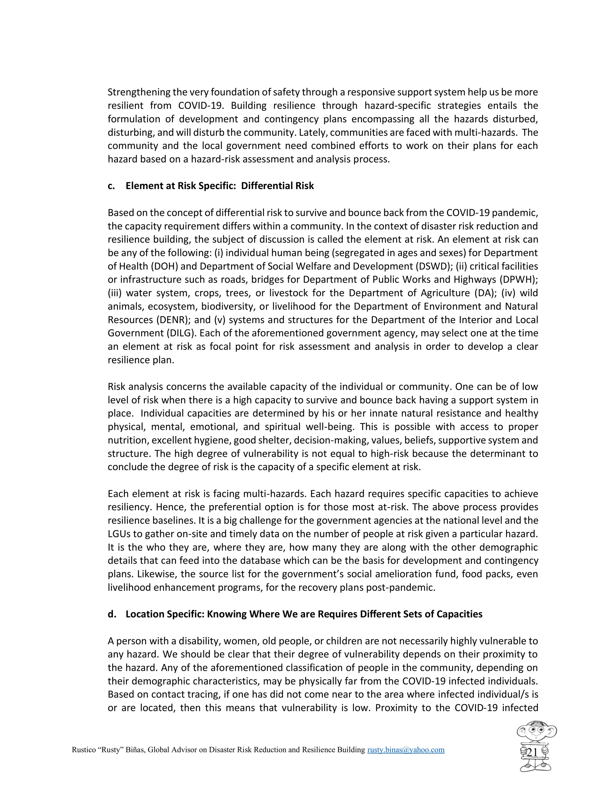 Rustico “Rusty” Biñas, Global Advisor on Disaster Risk Reduction and Resilience Building rusty.binas@yahoo.com
21
Strengthening the very foundation of safety through a responsive support system help us be more
resilient from COVID-19. Building resilience through hazard-specific strategies entails the
formulation of development and contingency plans encompassing all the hazards disturbed,
disturbing, and will disturb the community. Lately, communities are faced with multi-hazards. The
community and the local government need combined efforts to work on their plans for each
hazard based on a hazard-risk assessment and analysis process.
c. Element at Risk Specific: Differential Risk
Based on the concept of differential risk to survive and bounce back from the COVID-19 pandemic,
the capacity requirement differs within a community. In the context of disaster risk reduction and
resilience building, the subject of discussion is called the element at risk. An element at risk can
be any of the following: (i) individual human being (segregated in ages and sexes) for Department
of Health (DOH) and Department of Social Welfare and Development (DSWD); (ii) critical facilities
or infrastructure such as roads, bridges for Department of Public Works and Highways (DPWH);
(iii) water system, crops, trees, or livestock for the Department of Agriculture (DA); (iv) wild
animals, ecosystem, biodiversity, or livelihood for the Department of Environment and Natural
Resources (DENR); and (v) systems and structures for the Department of the Interior and Local
Government (DILG). Each of the aforementioned government agency, may select one at the time
an element at risk as focal point for risk assessment and analysis in order to develop a clear
resilience plan.
Risk analysis concerns the available capacity of the individual or community. One can be of low
level of risk when there is a high capacity to survive and bounce back having a support system in
place. Individual capacities are determined by his or her innate natural resistance and healthy
physical, mental, emotional, and spiritual well-being. This is possible with access to proper
nutrition, excellent hygiene, good shelter, decision-making, values, beliefs, supportive system and
structure. The high degree of vulnerability is not equal to high-risk because the determinant to
conclude the degree of risk is the capacity of a specific element at risk.
Each element at risk is facing multi-hazards. Each hazard requires specific capacities to achieve
resiliency. Hence, the preferential option is for those most at-risk. The above process provides
resilience baselines. It is a big challenge for the government agencies at the national level and the
LGUs to gather on-site and timely data on the number of people at risk given a particular hazard.
It is the who they are, where they are, how many they are along with the other demographic
details that can feed into the database which can be the basis for development and contingency
plans. Likewise, the source list for the government’s social amelioration fund, food packs, even
livelihood enhancement programs, for the recovery plans post-pandemic.
d. Location Specific: Knowing Where We are Requires Different Sets of Capacities
A person with a disability, women, old people, or children are not necessarily highly vulnerable to
any hazard. We should be clear that their degree of vulnerability depends on their proximity to
the hazard. Any of the aforementioned classification of people in the community, depending on
their demographic characteristics, may be physically far from the COVID-19 infected individuals.
Based on contact tracing, if one has did not come near to the area where infected individual/s is
or are located, then this means that vulnerability is low. Proximity to the COVID-19 infected
 