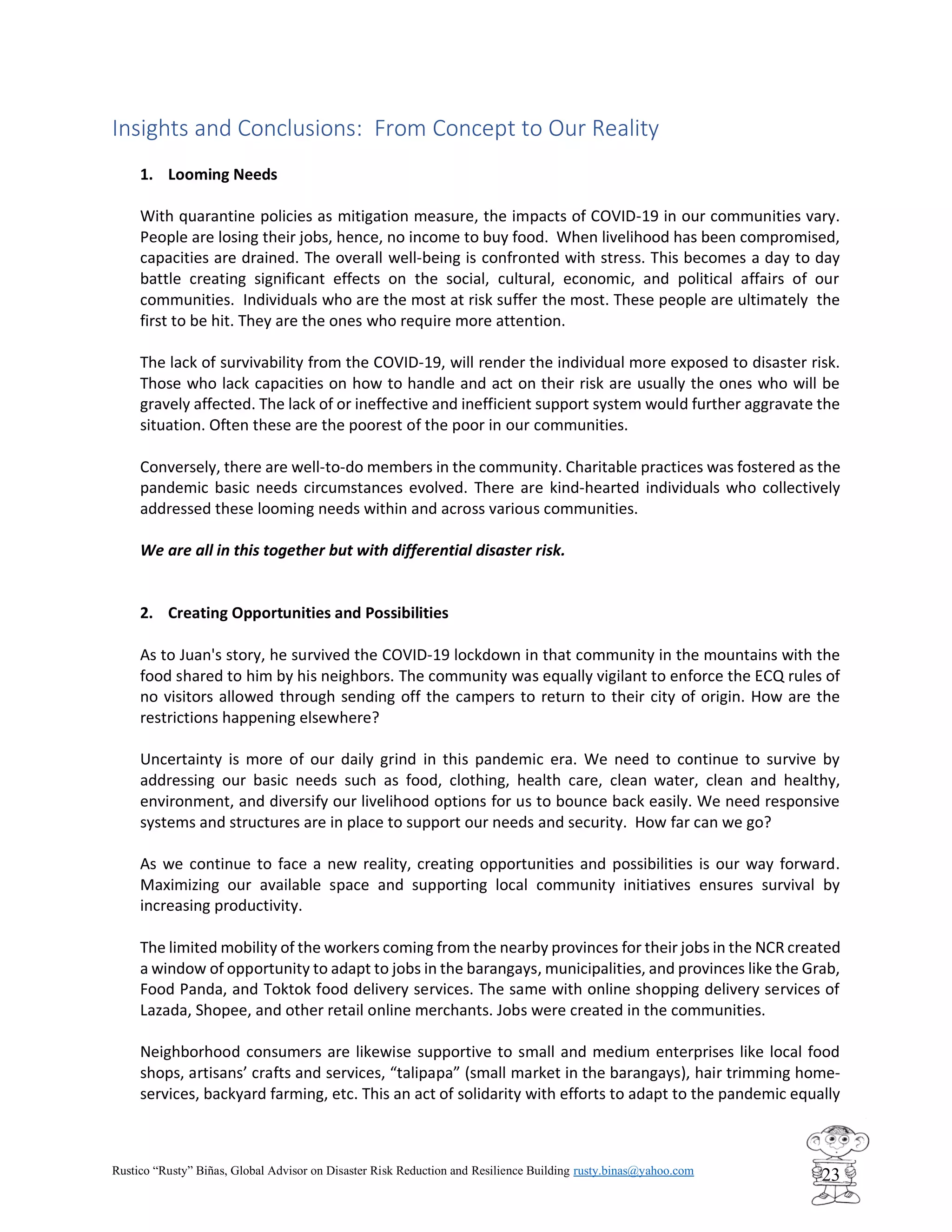 Rustico “Rusty” Biñas, Global Advisor on Disaster Risk Reduction and Resilience Building rusty.binas@yahoo.com
23
Insights and Conclusions: From Concept to Our Reality
1. Looming Needs
With quarantine policies as mitigation measure, the impacts of COVID-19 in our communities vary.
People are losing their jobs, hence, no income to buy food. When livelihood has been compromised,
capacities are drained. The overall well-being is confronted with stress. This becomes a day to day
battle creating significant effects on the social, cultural, economic, and political affairs of our
communities. Individuals who are the most at risk suffer the most. These people are ultimately the
first to be hit. They are the ones who require more attention.
The lack of survivability from the COVID-19, will render the individual more exposed to disaster risk.
Those who lack capacities on how to handle and act on their risk are usually the ones who will be
gravely affected. The lack of or ineffective and inefficient support system would further aggravate the
situation. Often these are the poorest of the poor in our communities.
Conversely, there are well-to-do members in the community. Charitable practices was fostered as the
pandemic basic needs circumstances evolved. There are kind-hearted individuals who collectively
addressed these looming needs within and across various communities.
We are all in this together but with differential disaster risk.
2. Creating Opportunities and Possibilities
As to Juan's story, he survived the COVID-19 lockdown in that community in the mountains with the
food shared to him by his neighbors. The community was equally vigilant to enforce the ECQ rules of
no visitors allowed through sending off the campers to return to their city of origin. How are the
restrictions happening elsewhere?
Uncertainty is more of our daily grind in this pandemic era. We need to continue to survive by
addressing our basic needs such as food, clothing, health care, clean water, clean and healthy,
environment, and diversify our livelihood options for us to bounce back easily. We need responsive
systems and structures are in place to support our needs and security. How far can we go?
As we continue to face a new reality, creating opportunities and possibilities is our way forward.
Maximizing our available space and supporting local community initiatives ensures survival by
increasing productivity.
The limited mobility of the workers coming from the nearby provinces for their jobs in the NCR created
a window of opportunity to adapt to jobs in the barangays, municipalities, and provinces like the Grab,
Food Panda, and Toktok food delivery services. The same with online shopping delivery services of
Lazada, Shopee, and other retail online merchants. Jobs were created in the communities.
Neighborhood consumers are likewise supportive to small and medium enterprises like local food
shops, artisans’ crafts and services, “talipapa” (small market in the barangays), hair trimming home-
services, backyard farming, etc. This an act of solidarity with efforts to adapt to the pandemic equally
 