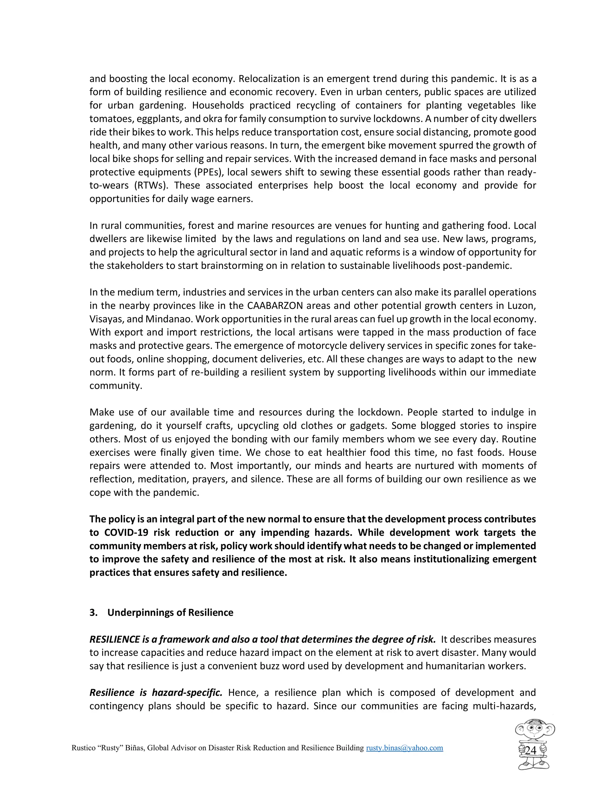 Rustico “Rusty” Biñas, Global Advisor on Disaster Risk Reduction and Resilience Building rusty.binas@yahoo.com
24
and boosting the local economy. Relocalization is an emergent trend during this pandemic. It is as a
form of building resilience and economic recovery. Even in urban centers, public spaces are utilized
for urban gardening. Households practiced recycling of containers for planting vegetables like
tomatoes, eggplants, and okra for family consumption to survive lockdowns. A number of city dwellers
ride their bikes to work. This helps reduce transportation cost, ensure social distancing, promote good
health, and many other various reasons. In turn, the emergent bike movement spurred the growth of
local bike shops for selling and repair services. With the increased demand in face masks and personal
protective equipments (PPEs), local sewers shift to sewing these essential goods rather than ready-
to-wears (RTWs). These associated enterprises help boost the local economy and provide for
opportunities for daily wage earners.
In rural communities, forest and marine resources are venues for hunting and gathering food. Local
dwellers are likewise limited by the laws and regulations on land and sea use. New laws, programs,
and projects to help the agricultural sector in land and aquatic reforms is a window of opportunity for
the stakeholders to start brainstorming on in relation to sustainable livelihoods post-pandemic.
In the medium term, industries and services in the urban centers can also make its parallel operations
in the nearby provinces like in the CAABARZON areas and other potential growth centers in Luzon,
Visayas, and Mindanao. Work opportunities in the rural areas can fuel up growth in the local economy.
With export and import restrictions, the local artisans were tapped in the mass production of face
masks and protective gears. The emergence of motorcycle delivery services in specific zones for take-
out foods, online shopping, document deliveries, etc. All these changes are ways to adapt to the new
norm. It forms part of re-building a resilient system by supporting livelihoods within our immediate
community.
Make use of our available time and resources during the lockdown. People started to indulge in
gardening, do it yourself crafts, upcycling old clothes or gadgets. Some blogged stories to inspire
others. Most of us enjoyed the bonding with our family members whom we see every day. Routine
exercises were finally given time. We chose to eat healthier food this time, no fast foods. House
repairs were attended to. Most importantly, our minds and hearts are nurtured with moments of
reflection, meditation, prayers, and silence. These are all forms of building our own resilience as we
cope with the pandemic.
The policy is an integral part of the new normal to ensure that the development process contributes
to COVID-19 risk reduction or any impending hazards. While development work targets the
community members at risk, policy work should identify what needs to be changed or implemented
to improve the safety and resilience of the most at risk. It also means institutionalizing emergent
practices that ensures safety and resilience.
3. Underpinnings of Resilience
RESILIENCE is a framework and also a tool that determines the degree of risk. It describes measures
to increase capacities and reduce hazard impact on the element at risk to avert disaster. Many would
say that resilience is just a convenient buzz word used by development and humanitarian workers.
Resilience is hazard-specific. Hence, a resilience plan which is composed of development and
contingency plans should be specific to hazard. Since our communities are facing multi-hazards,
 