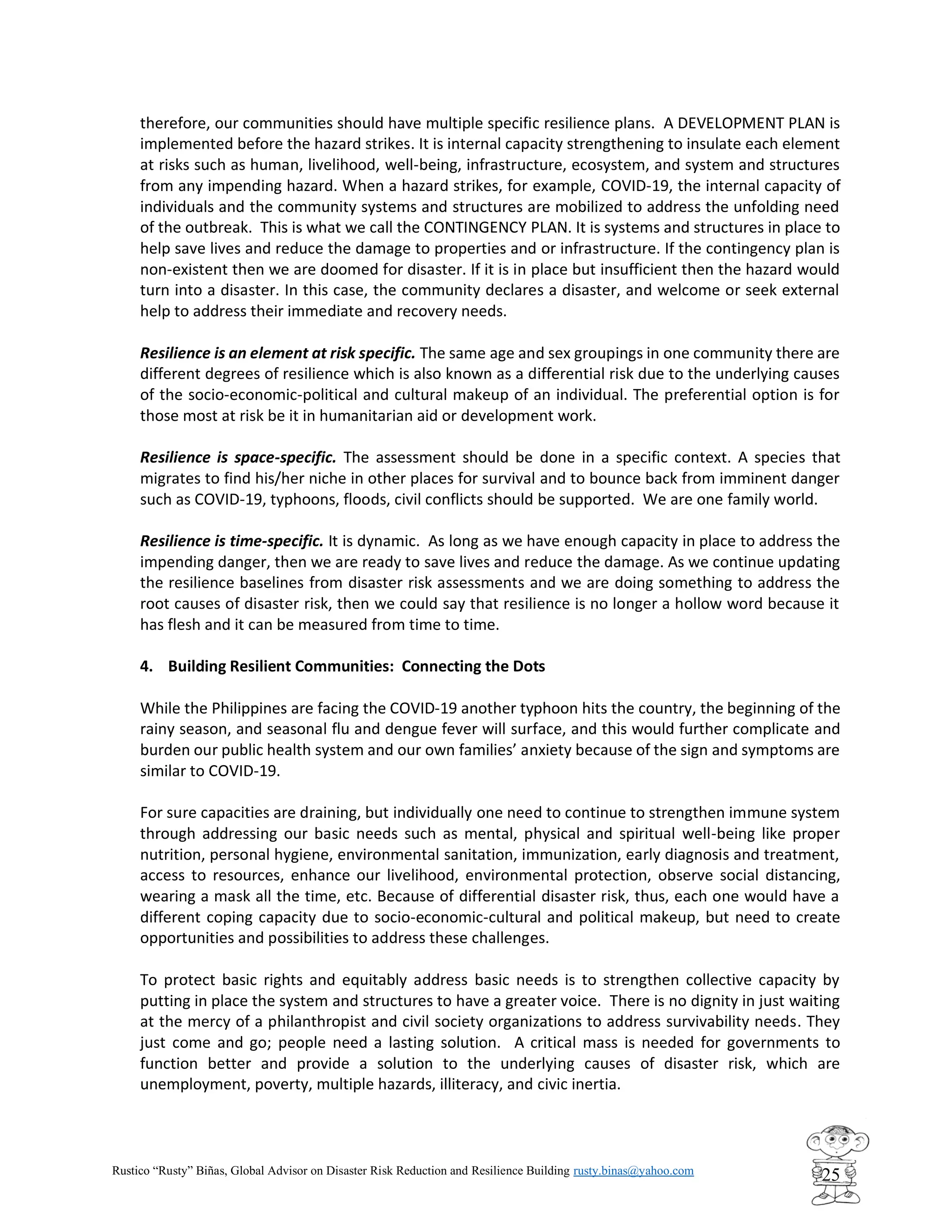 Rustico “Rusty” Biñas, Global Advisor on Disaster Risk Reduction and Resilience Building rusty.binas@yahoo.com
25
therefore, our communities should have multiple specific resilience plans. A DEVELOPMENT PLAN is
implemented before the hazard strikes. It is internal capacity strengthening to insulate each element
at risks such as human, livelihood, well-being, infrastructure, ecosystem, and system and structures
from any impending hazard. When a hazard strikes, for example, COVID-19, the internal capacity of
individuals and the community systems and structures are mobilized to address the unfolding need
of the outbreak. This is what we call the CONTINGENCY PLAN. It is systems and structures in place to
help save lives and reduce the damage to properties and or infrastructure. If the contingency plan is
non-existent then we are doomed for disaster. If it is in place but insufficient then the hazard would
turn into a disaster. In this case, the community declares a disaster, and welcome or seek external
help to address their immediate and recovery needs.
Resilience is an element at risk specific. The same age and sex groupings in one community there are
different degrees of resilience which is also known as a differential risk due to the underlying causes
of the socio-economic-political and cultural makeup of an individual. The preferential option is for
those most at risk be it in humanitarian aid or development work.
Resilience is space-specific. The assessment should be done in a specific context. A species that
migrates to find his/her niche in other places for survival and to bounce back from imminent danger
such as COVID-19, typhoons, floods, civil conflicts should be supported. We are one family world.
Resilience is time-specific. It is dynamic. As long as we have enough capacity in place to address the
impending danger, then we are ready to save lives and reduce the damage. As we continue updating
the resilience baselines from disaster risk assessments and we are doing something to address the
root causes of disaster risk, then we could say that resilience is no longer a hollow word because it
has flesh and it can be measured from time to time.
4. Building Resilient Communities: Connecting the Dots
While the Philippines are facing the COVID-19 another typhoon hits the country, the beginning of the
rainy season, and seasonal flu and dengue fever will surface, and this would further complicate and
burden our public health system and our own families’ anxiety because of the sign and symptoms are
similar to COVID-19.
For sure capacities are draining, but individually one need to continue to strengthen immune system
through addressing our basic needs such as mental, physical and spiritual well-being like proper
nutrition, personal hygiene, environmental sanitation, immunization, early diagnosis and treatment,
access to resources, enhance our livelihood, environmental protection, observe social distancing,
wearing a mask all the time, etc. Because of differential disaster risk, thus, each one would have a
different coping capacity due to socio-economic-cultural and political makeup, but need to create
opportunities and possibilities to address these challenges.
To protect basic rights and equitably address basic needs is to strengthen collective capacity by
putting in place the system and structures to have a greater voice. There is no dignity in just waiting
at the mercy of a philanthropist and civil society organizations to address survivability needs. They
just come and go; people need a lasting solution. A critical mass is needed for governments to
function better and provide a solution to the underlying causes of disaster risk, which are
unemployment, poverty, multiple hazards, illiteracy, and civic inertia.
 