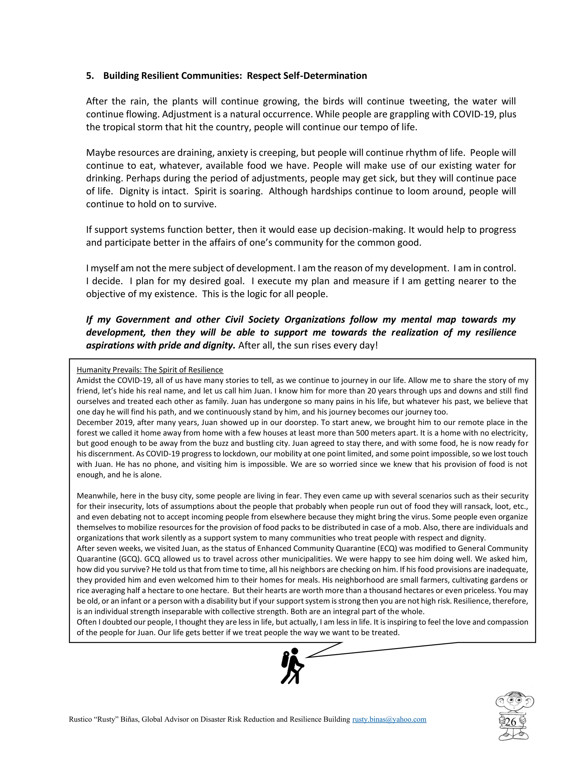 Rustico “Rusty” Biñas, Global Advisor on Disaster Risk Reduction and Resilience Building rusty.binas@yahoo.com
26
Humanity Prevails: The Spirit of Resilience
Amidst the COVID-19, all of us have many stories to tell, as we continue to journey in our life. Allow me to share the story of my
friend, let’s hide his real name, and let us call him Juan. I know him for more than 20 years through ups and downs and still find
ourselves and treated each other as family. Juan has undergone so many pains in his life, but whatever his past, we believe that
one day he will find his path, and we continuously stand by him, and his journey becomes our journey too.
December 2019, after many years, Juan showed up in our doorstep. To start anew, we brought him to our remote place in the
forest we called it home away from home with a few houses at least more than 500 meters apart. It is a home with no electricity,
but good enough to be away from the buzz and bustling city. Juan agreed to stay there, and with some food, he is now ready for
his discernment. As COVID-19 progress to lockdown, our mobility at one point limited, and some point impossible, so we lost touch
with Juan. He has no phone, and visiting him is impossible. We are so worried since we knew that his provision of food is not
enough, and he is alone.
Meanwhile, here in the busy city, some people are living in fear. They even came up with several scenarios such as their security
for their insecurity, lots of assumptions about the people that probably when people run out of food they will ransack, loot, etc.,
and even debating not to accept incoming people from elsewhere because they might bring the virus. Some people even organize
themselves to mobilize resources for the provision of food packs to be distributed in case of a mob. Also, there are individuals and
organizations that work silently as a support system to many communities who treat people with respect and dignity.
After seven weeks, we visited Juan, as the status of Enhanced Community Quarantine (ECQ) was modified to General Community
Quarantine (GCQ). GCQ allowed us to travel across other municipalities. We were happy to see him doing well. We asked him,
how did you survive? He told us that from time to time, all his neighbors are checking on him. If his food provisions are inadequate,
they provided him and even welcomed him to their homes for meals. His neighborhood are small farmers, cultivating gardens or
rice averaging half a hectare to one hectare. But their hearts are worth more than a thousand hectares or even priceless. You may
be old, or an infant or a person with a disability but if your support system is strong then you are not high risk. Resilience, therefore,
is an individual strength inseparable with collective strength. Both are an integral part of the whole.
Often I doubted our people, I thought they are less in life, but actually, I am less in life. It is inspiring to feel the love and compassion
of the people for Juan. Our life gets better if we treat people the way we want to be treated.
5. Building Resilient Communities: Respect Self-Determination
After the rain, the plants will continue growing, the birds will continue tweeting, the water will
continue flowing. Adjustment is a natural occurrence. While people are grappling with COVID-19, plus
the tropical storm that hit the country, people will continue our tempo of life.
Maybe resources are draining, anxiety is creeping, but people will continue rhythm of life. People will
continue to eat, whatever, available food we have. People will make use of our existing water for
drinking. Perhaps during the period of adjustments, people may get sick, but they will continue pace
of life. Dignity is intact. Spirit is soaring. Although hardships continue to loom around, people will
continue to hold on to survive.
If support systems function better, then it would ease up decision-making. It would help to progress
and participate better in the affairs of one’s community for the common good.
I myself am not the mere subject of development. I am the reason of my development. I am in control.
I decide. I plan for my desired goal. I execute my plan and measure if I am getting nearer to the
objective of my existence. This is the logic for all people.
If my Government and other Civil Society Organizations follow my mental map towards my
development, then they will be able to support me towards the realization of my resilience
aspirations with pride and dignity. After all, the sun rises every day!
 