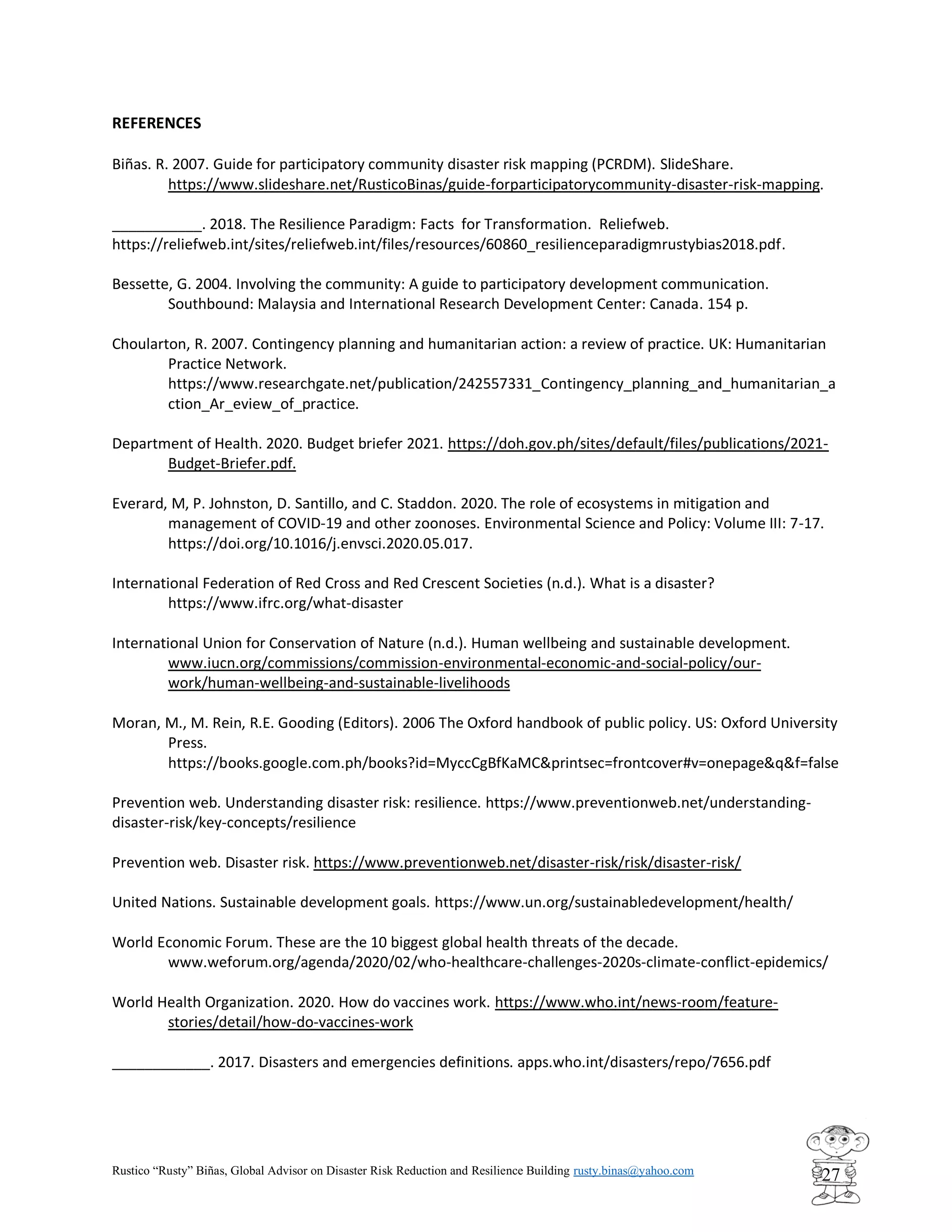 Rustico “Rusty” Biñas, Global Advisor on Disaster Risk Reduction and Resilience Building rusty.binas@yahoo.com
27
REFERENCES
Biñas. R. 2007. Guide for participatory community disaster risk mapping (PCRDM). SlideShare.
https://www.slideshare.net/RusticoBinas/guide-forparticipatorycommunity-disaster-risk-mapping.
___________. 2018. The Resilience Paradigm: Facts for Transformation. Reliefweb.
https://reliefweb.int/sites/reliefweb.int/files/resources/60860_resilienceparadigmrustybias2018.pdf.
Bessette, G. 2004. Involving the community: A guide to participatory development communication.
Southbound: Malaysia and International Research Development Center: Canada. 154 p.
Choularton, R. 2007. Contingency planning and humanitarian action: a review of practice. UK: Humanitarian
Practice Network.
https://www.researchgate.net/publication/242557331_Contingency_planning_and_humanitarian_a
ction_Ar_eview_of_practice.
Department of Health. 2020. Budget briefer 2021. https://doh.gov.ph/sites/default/files/publications/2021-
Budget-Briefer.pdf.
Everard, M, P. Johnston, D. Santillo, and C. Staddon. 2020. The role of ecosystems in mitigation and
management of COVID-19 and other zoonoses. Environmental Science and Policy: Volume III: 7-17.
https://doi.org/10.1016/j.envsci.2020.05.017.
International Federation of Red Cross and Red Crescent Societies (n.d.). What is a disaster?
https://www.ifrc.org/what-disaster
International Union for Conservation of Nature (n.d.). Human wellbeing and sustainable development.
www.iucn.org/commissions/commission-environmental-economic-and-social-policy/our-
work/human-wellbeing-and-sustainable-livelihoods
Moran, M., M. Rein, R.E. Gooding (Editors). 2006 The Oxford handbook of public policy. US: Oxford University
Press.
https://books.google.com.ph/books?id=MyccCgBfKaMC&printsec=frontcover#v=onepage&q&f=false
Prevention web. Understanding disaster risk: resilience. https://www.preventionweb.net/understanding-
disaster-risk/key-concepts/resilience
Prevention web. Disaster risk. https://www.preventionweb.net/disaster-risk/risk/disaster-risk/
United Nations. Sustainable development goals. https://www.un.org/sustainabledevelopment/health/
World Economic Forum. These are the 10 biggest global health threats of the decade.
www.weforum.org/agenda/2020/02/who-healthcare-challenges-2020s-climate-conflict-epidemics/
World Health Organization. 2020. How do vaccines work. https://www.who.int/news-room/feature-
stories/detail/how-do-vaccines-work
____________. 2017. Disasters and emergencies definitions. apps.who.int/disasters/repo/7656.pdf
 