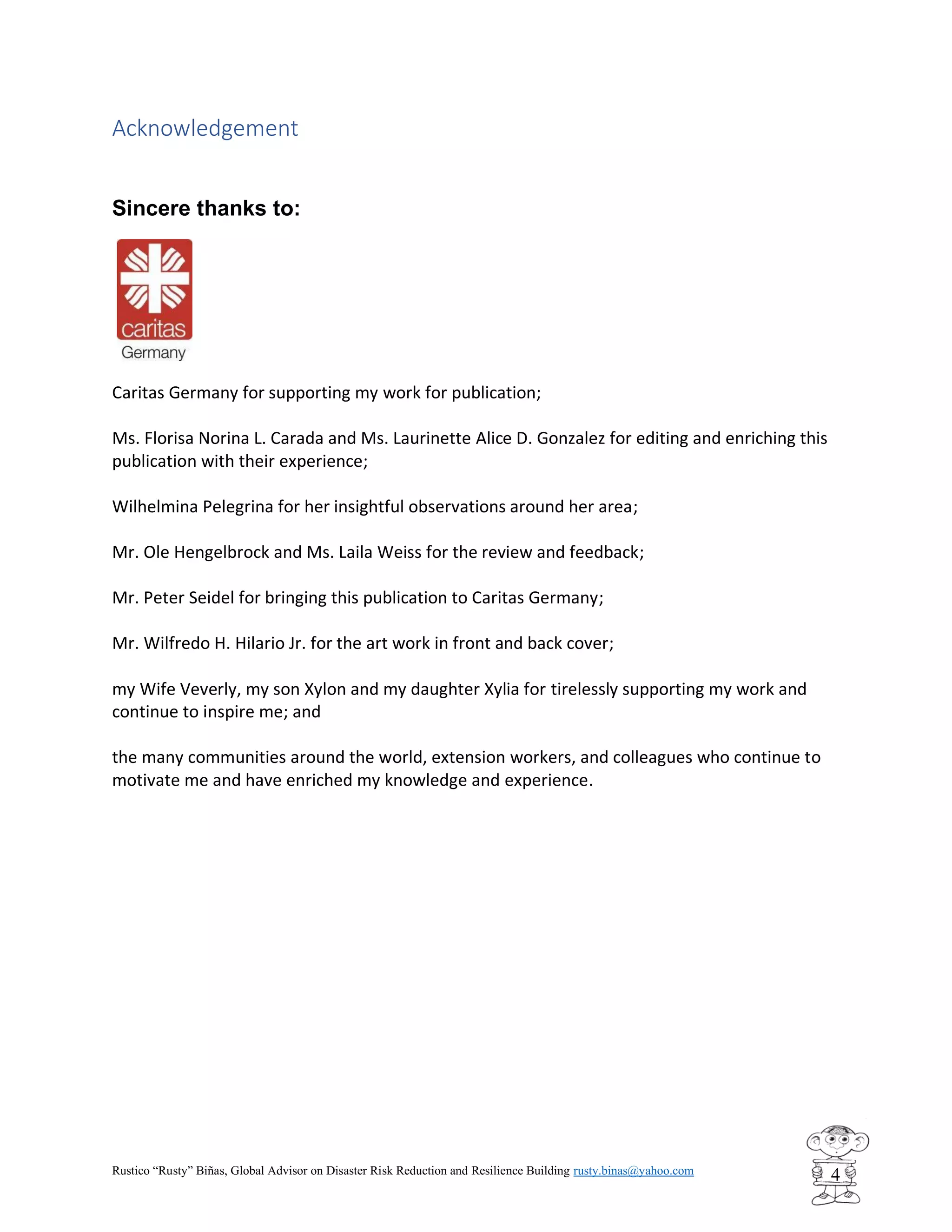 Rustico “Rusty” Biñas, Global Advisor on Disaster Risk Reduction and Resilience Building rusty.binas@yahoo.com
4
Acknowledgement
Sincere thanks to:
Caritas Germany for supporting my work for publication;
Ms. Florisa Norina L. Carada and Ms. Laurinette Alice D. Gonzalez for editing and enriching this
publication with their experience;
Wilhelmina Pelegrina for her insightful observations around her area;
Mr. Ole Hengelbrock and Ms. Laila Weiss for the review and feedback;
Mr. Peter Seidel for bringing this publication to Caritas Germany;
Mr. Wilfredo H. Hilario Jr. for the art work in front and back cover;
my Wife Veverly, my son Xylon and my daughter Xylia for tirelessly supporting my work and
continue to inspire me; and
the many communities around the world, extension workers, and colleagues who continue to
motivate me and have enriched my knowledge and experience.
 