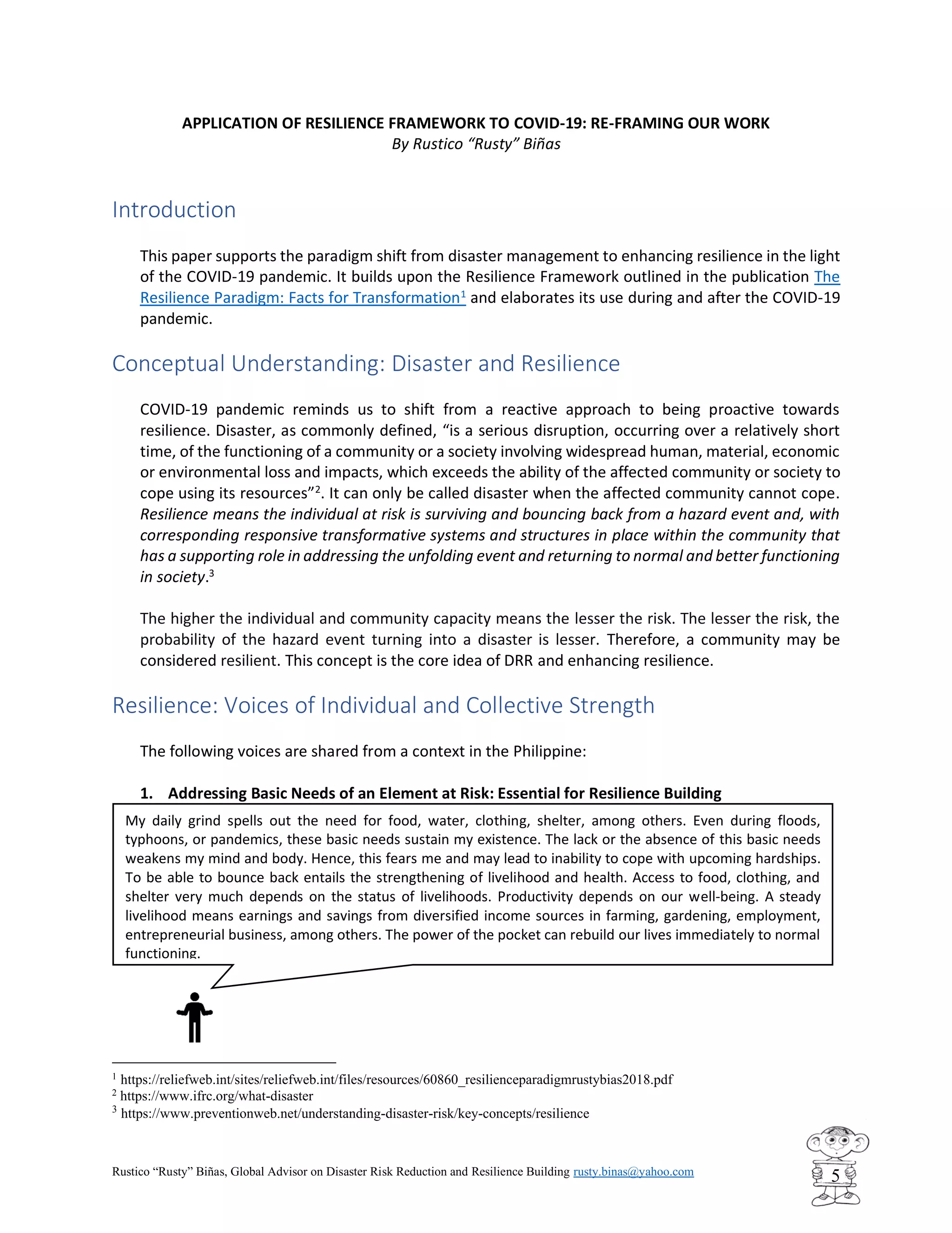 Rustico “Rusty” Biñas, Global Advisor on Disaster Risk Reduction and Resilience Building rusty.binas@yahoo.com
5
APPLICATION OF RESILIENCE FRAMEWORK TO COVID-19: RE-FRAMING OUR WORK
By Rustico “Rusty” Biñas
Introduction
This paper supports the paradigm shift from disaster management to enhancing resilience in the light
of the COVID-19 pandemic. It builds upon the Resilience Framework outlined in the publication The
Resilience Paradigm: Facts for Transformation1
and elaborates its use during and after the COVID-19
pandemic.
Conceptual Understanding: Disaster and Resilience
COVID-19 pandemic reminds us to shift from a reactive approach to being proactive towards
resilience. Disaster, as commonly defined, “is a serious disruption, occurring over a relatively short
time, of the functioning of a community or a society involving widespread human, material, economic
or environmental loss and impacts, which exceeds the ability of the affected community or society to
cope using its resources”2
. It can only be called disaster when the affected community cannot cope.
Resilience means the individual at risk is surviving and bouncing back from a hazard event and, with
corresponding responsive transformative systems and structures in place within the community that
has a supporting role in addressing the unfolding event and returning to normal and better functioning
in society.3
The higher the individual and community capacity means the lesser the risk. The lesser the risk, the
probability of the hazard event turning into a disaster is lesser. Therefore, a community may be
considered resilient. This concept is the core idea of DRR and enhancing resilience.
Resilience: Voices of Individual and Collective Strength
The following voices are shared from a context in the Philippine:
1. Addressing Basic Needs of an Element at Risk: Essential for Resilience Building
1
https://reliefweb.int/sites/reliefweb.int/files/resources/60860_resilienceparadigmrustybias2018.pdf
2
https://www.ifrc.org/what-disaster
3
https://www.preventionweb.net/understanding-disaster-risk/key-concepts/resilience
My daily grind spells out the need for food, water, clothing, shelter, among others. Even during floods,
typhoons, or pandemics, these basic needs sustain my existence. The lack or the absence of this basic needs
weakens my mind and body. Hence, this fears me and may lead to inability to cope with upcoming hardships.
To be able to bounce back entails the strengthening of livelihood and health. Access to food, clothing, and
shelter very much depends on the status of livelihoods. Productivity depends on our well-being. A steady
livelihood means earnings and savings from diversified income sources in farming, gardening, employment,
entrepreneurial business, among others. The power of the pocket can rebuild our lives immediately to normal
functioning.
 