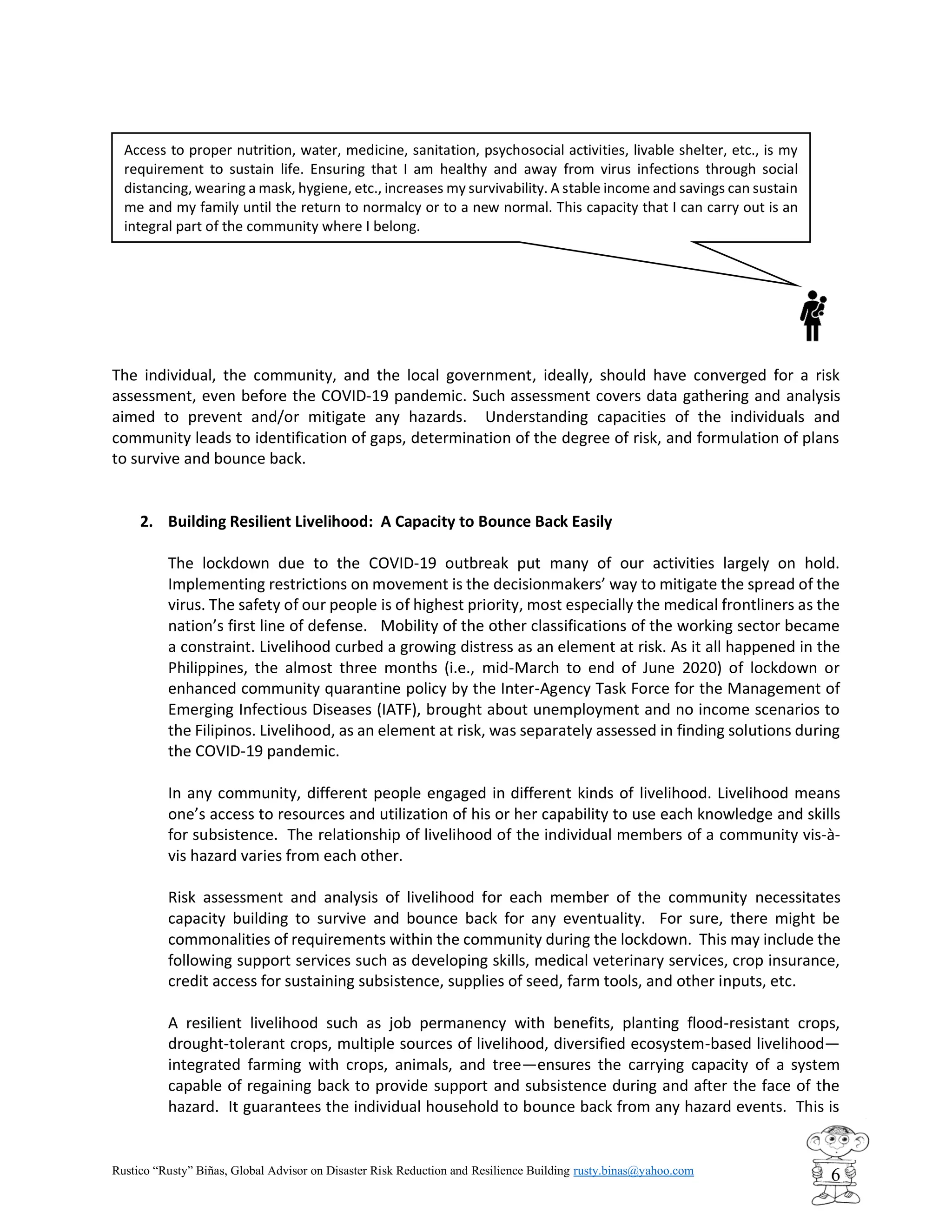 Rustico “Rusty” Biñas, Global Advisor on Disaster Risk Reduction and Resilience Building rusty.binas@yahoo.com
6
The individual, the community, and the local government, ideally, should have converged for a risk
assessment, even before the COVID-19 pandemic. Such assessment covers data gathering and analysis
aimed to prevent and/or mitigate any hazards. Understanding capacities of the individuals and
community leads to identification of gaps, determination of the degree of risk, and formulation of plans
to survive and bounce back.
2. Building Resilient Livelihood: A Capacity to Bounce Back Easily
The lockdown due to the COVID-19 outbreak put many of our activities largely on hold.
Implementing restrictions on movement is the decisionmakers’ way to mitigate the spread of the
virus. The safety of our people is of highest priority, most especially the medical frontliners as the
nation’s first line of defense. Mobility of the other classifications of the working sector became
a constraint. Livelihood curbed a growing distress as an element at risk. As it all happened in the
Philippines, the almost three months (i.e., mid-March to end of June 2020) of lockdown or
enhanced community quarantine policy by the Inter-Agency Task Force for the Management of
Emerging Infectious Diseases (IATF), brought about unemployment and no income scenarios to
the Filipinos. Livelihood, as an element at risk, was separately assessed in finding solutions during
the COVID-19 pandemic.
In any community, different people engaged in different kinds of livelihood. Livelihood means
one’s access to resources and utilization of his or her capability to use each knowledge and skills
for subsistence. The relationship of livelihood of the individual members of a community vis-à-
vis hazard varies from each other.
Risk assessment and analysis of livelihood for each member of the community necessitates
capacity building to survive and bounce back for any eventuality. For sure, there might be
commonalities of requirements within the community during the lockdown. This may include the
following support services such as developing skills, medical veterinary services, crop insurance,
credit access for sustaining subsistence, supplies of seed, farm tools, and other inputs, etc.
A resilient livelihood such as job permanency with benefits, planting flood-resistant crops,
drought-tolerant crops, multiple sources of livelihood, diversified ecosystem-based livelihood—
integrated farming with crops, animals, and tree—ensures the carrying capacity of a system
capable of regaining back to provide support and subsistence during and after the face of the
hazard. It guarantees the individual household to bounce back from any hazard events. This is
Access to proper nutrition, water, medicine, sanitation, psychosocial activities, livable shelter, etc., is my
requirement to sustain life. Ensuring that I am healthy and away from virus infections through social
distancing, wearing a mask, hygiene, etc., increases my survivability. A stable income and savings can sustain
me and my family until the return to normalcy or to a new normal. This capacity that I can carry out is an
integral part of the community where I belong.
 