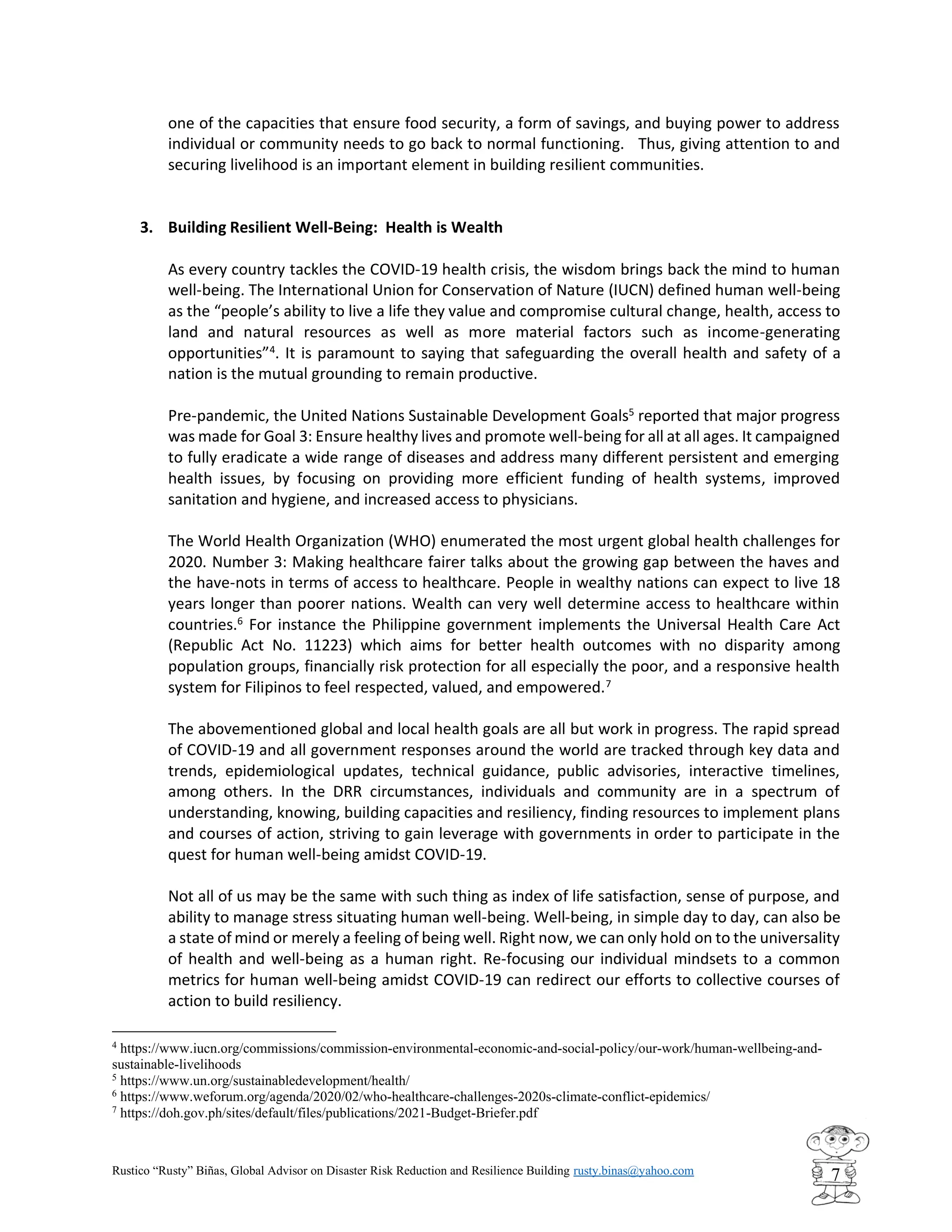 Rustico “Rusty” Biñas, Global Advisor on Disaster Risk Reduction and Resilience Building rusty.binas@yahoo.com
7
one of the capacities that ensure food security, a form of savings, and buying power to address
individual or community needs to go back to normal functioning. Thus, giving attention to and
securing livelihood is an important element in building resilient communities.
3. Building Resilient Well-Being: Health is Wealth
As every country tackles the COVID-19 health crisis, the wisdom brings back the mind to human
well-being. The International Union for Conservation of Nature (IUCN) defined human well-being
as the “people’s ability to live a life they value and compromise cultural change, health, access to
land and natural resources as well as more material factors such as income-generating
opportunities”4
. It is paramount to saying that safeguarding the overall health and safety of a
nation is the mutual grounding to remain productive.
Pre-pandemic, the United Nations Sustainable Development Goals5
reported that major progress
was made for Goal 3: Ensure healthy lives and promote well-being for all at all ages. It campaigned
to fully eradicate a wide range of diseases and address many different persistent and emerging
health issues, by focusing on providing more efficient funding of health systems, improved
sanitation and hygiene, and increased access to physicians.
The World Health Organization (WHO) enumerated the most urgent global health challenges for
2020. Number 3: Making healthcare fairer talks about the growing gap between the haves and
the have-nots in terms of access to healthcare. People in wealthy nations can expect to live 18
years longer than poorer nations. Wealth can very well determine access to healthcare within
countries.6
For instance the Philippine government implements the Universal Health Care Act
(Republic Act No. 11223) which aims for better health outcomes with no disparity among
population groups, financially risk protection for all especially the poor, and a responsive health
system for Filipinos to feel respected, valued, and empowered.7
The abovementioned global and local health goals are all but work in progress. The rapid spread
of COVID-19 and all government responses around the world are tracked through key data and
trends, epidemiological updates, technical guidance, public advisories, interactive timelines,
among others. In the DRR circumstances, individuals and community are in a spectrum of
understanding, knowing, building capacities and resiliency, finding resources to implement plans
and courses of action, striving to gain leverage with governments in order to participate in the
quest for human well-being amidst COVID-19.
Not all of us may be the same with such thing as index of life satisfaction, sense of purpose, and
ability to manage stress situating human well-being. Well-being, in simple day to day, can also be
a state of mind or merely a feeling of being well. Right now, we can only hold on to the universality
of health and well-being as a human right. Re-focusing our individual mindsets to a common
metrics for human well-being amidst COVID-19 can redirect our efforts to collective courses of
action to build resiliency.
4
https://www.iucn.org/commissions/commission-environmental-economic-and-social-policy/our-work/human-wellbeing-and-
sustainable-livelihoods
5
https://www.un.org/sustainabledevelopment/health/
6
https://www.weforum.org/agenda/2020/02/who-healthcare-challenges-2020s-climate-conflict-epidemics/
7
https://doh.gov.ph/sites/default/files/publications/2021-Budget-Briefer.pdf
 