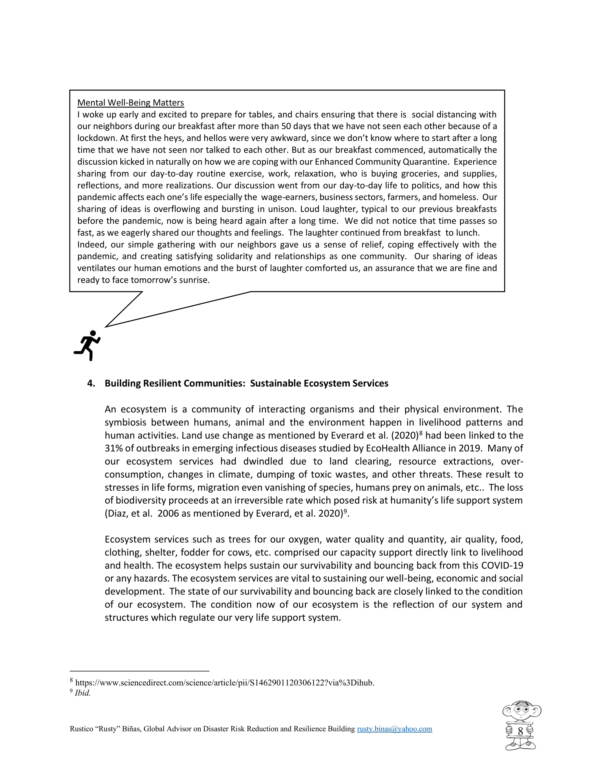 Rustico “Rusty” Biñas, Global Advisor on Disaster Risk Reduction and Resilience Building rusty.binas@yahoo.com
8
4. Building Resilient Communities: Sustainable Ecosystem Services
An ecosystem is a community of interacting organisms and their physical environment. The
symbiosis between humans, animal and the environment happen in livelihood patterns and
human activities. Land use change as mentioned by Everard et al. (2020)8
had been linked to the
31% of outbreaks in emerging infectious diseases studied by EcoHealth Alliance in 2019. Many of
our ecosystem services had dwindled due to land clearing, resource extractions, over-
consumption, changes in climate, dumping of toxic wastes, and other threats. These result to
stresses in life forms, migration even vanishing of species, humans prey on animals, etc.. The loss
of biodiversity proceeds at an irreversible rate which posed risk at humanity’s life support system
(Diaz, et al. 2006 as mentioned by Everard, et al. 2020)9
.
Ecosystem services such as trees for our oxygen, water quality and quantity, air quality, food,
clothing, shelter, fodder for cows, etc. comprised our capacity support directly link to livelihood
and health. The ecosystem helps sustain our survivability and bouncing back from this COVID-19
or any hazards. The ecosystem services are vital to sustaining our well-being, economic and social
development. The state of our survivability and bouncing back are closely linked to the condition
of our ecosystem. The condition now of our ecosystem is the reflection of our system and
structures which regulate our very life support system.
8
https://www.sciencedirect.com/science/article/pii/S1462901120306122?via%3Dihub.
9
Ibid.
Mental Well-Being Matters
I woke up early and excited to prepare for tables, and chairs ensuring that there is social distancing with
our neighbors during our breakfast after more than 50 days that we have not seen each other because of a
lockdown. At first the heys, and hellos were very awkward, since we don’t know where to start after a long
time that we have not seen nor talked to each other. But as our breakfast commenced, automatically the
discussion kicked in naturally on how we are coping with our Enhanced Community Quarantine. Experience
sharing from our day-to-day routine exercise, work, relaxation, who is buying groceries, and supplies,
reflections, and more realizations. Our discussion went from our day-to-day life to politics, and how this
pandemic affects each one’s life especially the wage-earners, business sectors, farmers, and homeless. Our
sharing of ideas is overflowing and bursting in unison. Loud laughter, typical to our previous breakfasts
before the pandemic, now is being heard again after a long time. We did not notice that time passes so
fast, as we eagerly shared our thoughts and feelings. The laughter continued from breakfast to lunch.
Indeed, our simple gathering with our neighbors gave us a sense of relief, coping effectively with the
pandemic, and creating satisfying solidarity and relationships as one community. Our sharing of ideas
ventilates our human emotions and the burst of laughter comforted us, an assurance that we are fine and
ready to face tomorrow’s sunrise.
 