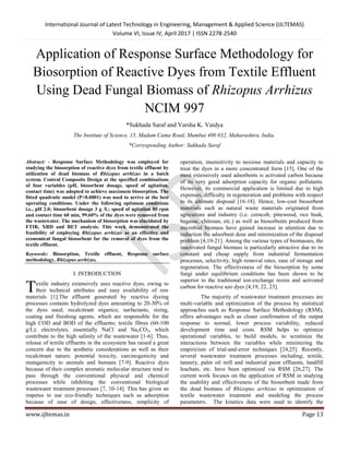International Journal of Latest Technology in Engineering, Management & Applied Science (IJLTEMAS)
Volume VI, Issue IV, April 2017 | ISSN 2278-2540
www.ijltemas.in Page 13
Application of Response Surface Methodology for
Biosorption of Reactive Dyes from Textile Effluent
Using Dead Fungal Biomass of Rhizopus Arrhizus
NCIM 997
*Sukhada Saraf and Varsha K. Vaidya
The Institute of Science, 15, Madam Cama Road, Mumbai 400 032, Maharashtra, India.
*Corresponding Author: Sukhada Saraf
Abstract: - Response Surface Methodology was employed for
studying the biosorption of reactive dyes from textile effluent by
utilization of dead biomass of Rhizopus arrhizus in a batch
system. Central Composite Design at the specified combinations
of four variables (pH, biosorbent dosage, speed of agitation,
contact time) was adopted to achieve maximum biosorption. The
fitted quadratic model (P<0.0001) was used to arrive at the best
operating conditions. Under the following optimum conditions
i.e., pH 2.0; biosorbent dosage 3 g /L; speed of agitation 80 rpm
and contact time 60 min, 99.60% of the dyes were removed from
the wastewater. The mechanism of biosorption was elucidated by
FTIR, XRD and BET analysis. This work demonstrated the
feasibility of employing Rhizopus arrhizus as an effective and
economical fungal biosorbent for the removal of dyes from the
textile effluent.
Keywords: Biosorption, Textile effluent, Response surface
methodology, Rhizopus arrhizus,
I. INTRODUCTION
extile industry extensively uses reactive dyes, owing to
their technical attributes and easy availability of raw
materials [1].The effluent generated by reactive dyeing
processes contains hydrolyzed dyes amounting to 20-30% of
the dyes used; recalcitrant organics; surfactants, sizing,
coating and finishing agents, which are responsible for the
high COD and BOD of the effluents; textile fibres (60-100
g/L); electrolytes, essentially NaCl and Na2CO3, which
contribute to the high salinity of the wastewater [1-6]. Thus,
release of textile effluents in the ecosystem has raised a great
concern due to the aesthetic considerations as well as their
recalcitrant nature; potential toxicity, carcinogenicity and
mutagenicity to animals and humans [7-9]. Reactive dyes
because of their complex aromatic molecular structure tend to
pass through the conventional physical and chemical
processes while inhibiting the conventional biological
wastewater treatment processes [7, 10-14]. This has given an
impetus to use eco-friendly techniques such as adsorption
because of ease of design, effectiveness, simplicity of
operation, insensitivity to noxious materials and capacity to
treat the dyes in a more concentrated form [15]. One of the
most extensively used adsorbents is activated carbon because
of its very good adsorption capacity for organic pollutants.
However, its commercial application is limited due to high
expenses, difficulty in regeneration and problems with respect
to its ultimate disposal [16-18]. Hence, low-cost biosorbent
materials such as natural waste materials originated from
agriculture and industry (i.e. corncob, pinewood, rice husk,
bagasse, chitosan, etc.) as well as biosorbents produced from
microbial biomass have gained increase in attention due to
reduction the adsorbent dose and minimization of the disposal
problem [4,19-21]. Among the various types of biomasses, the
inactivated fungal biomass is particularly attractive due to its
constant and cheap supply from industrial fermentation
processes, selectivity, high removal rates, ease of storage and
regeneration. The effectiveness of the biosorption by some
fungi under equilibrium conditions has been shown to be
superior to the traditional ion-exchange resins and activated
carbon for reactive azo dyes [4,19, 22, 23].
The majority of wastewater treatment processes are
multi-variable and optimization of the process by statistical
approaches such as Response Surface Methodology (RSM),
offers advantages such as closer confirmation of the output
response to normal, lower process variability, reduced
development time and costs. RSM helps to optimize
operational variables, to build models, to scrutinize the
interactions between the variables while minimizing the
empiricism of trial-and-error techniques [24,25]. Recently,
several wastewater treatment processes including; textile,
tannery, palm oil mill and industrial paint effluents, landfill
leachate, etc. have been optimized via RSM [26,27]. The
current work focuses on the application of RSM in studying
the usability and effectiveness of the biosorbent made from
the dead biomass of Rhizopus arrhizus in optimization of
textile wastewater treatment and modeling the process
parameters. The kinetics data were used to identify the
T
 