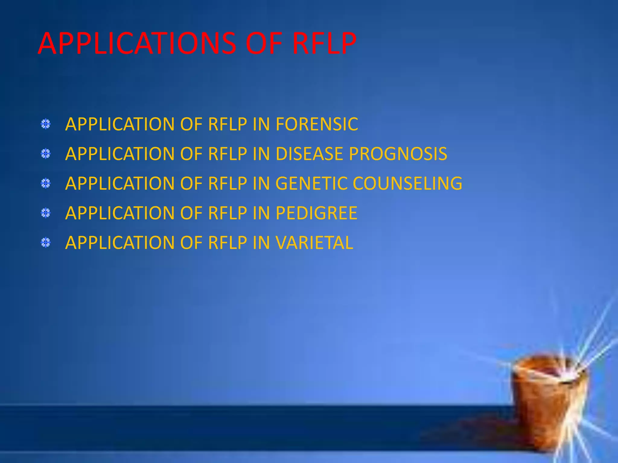 APPLICATIONS OF RFLP
APPLICATION OF RFLP IN FORENSIC
APPLICATION OF RFLP IN DISEASE PROGNOSIS
APPLICATION OF RFLP IN GENETIC COUNSELING
APPLICATION OF RFLP IN PEDIGREE
APPLICATION OF RFLP IN VARIETAL
 