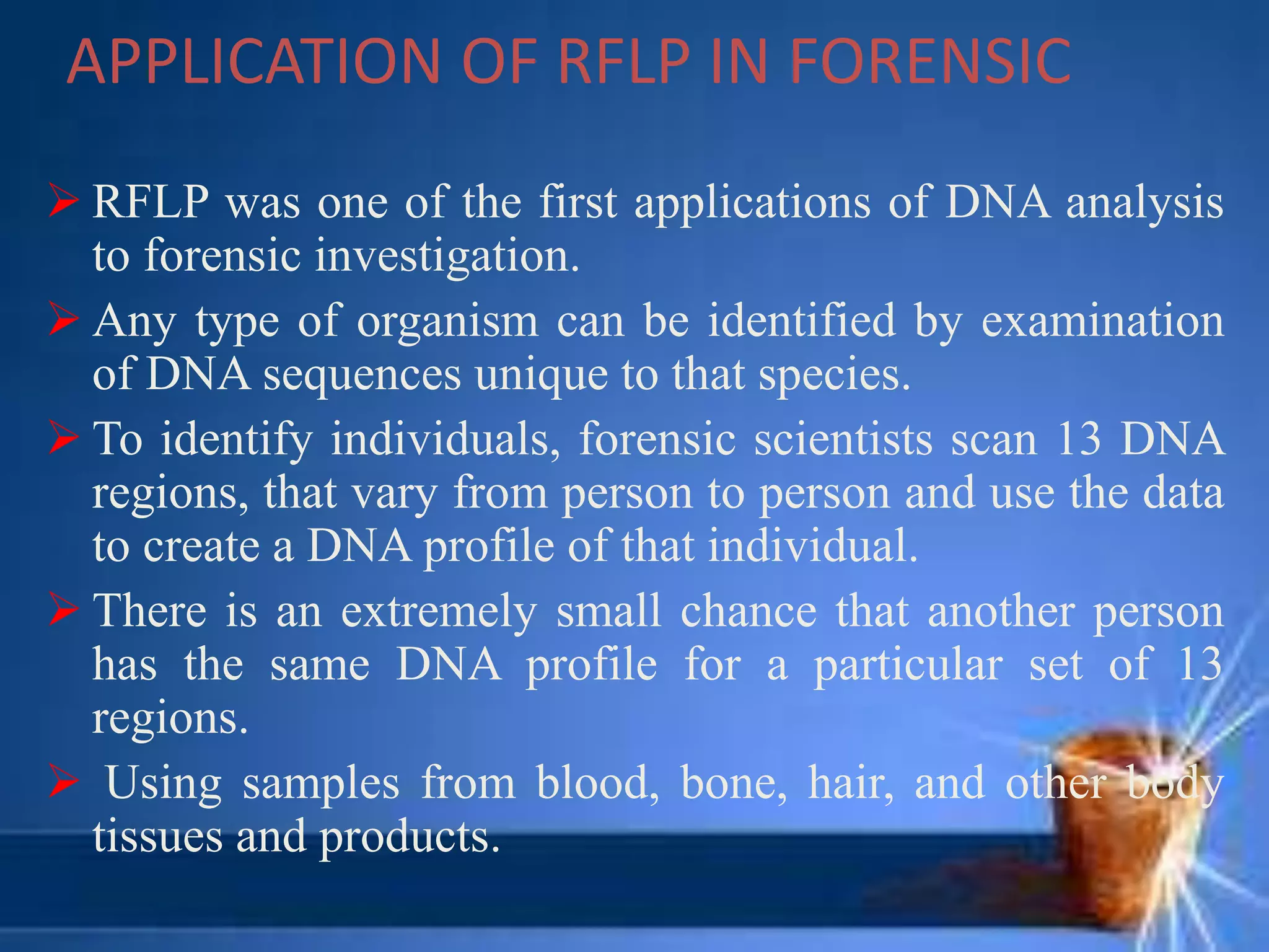APPLICATION OF RFLP IN FORENSIC
 RFLP was one of the first applications of DNA analysis
to forensic investigation.
 Any type of organism can be identified by examination
of DNA sequences unique to that species.
 To identify individuals, forensic scientists scan 13 DNA
regions, that vary from person to person and use the data
to create a DNA profile of that individual.
 There is an extremely small chance that another person
has the same DNA profile for a particular set of 13
regions.
 Using samples from blood, bone, hair, and other body
tissues and products.
 