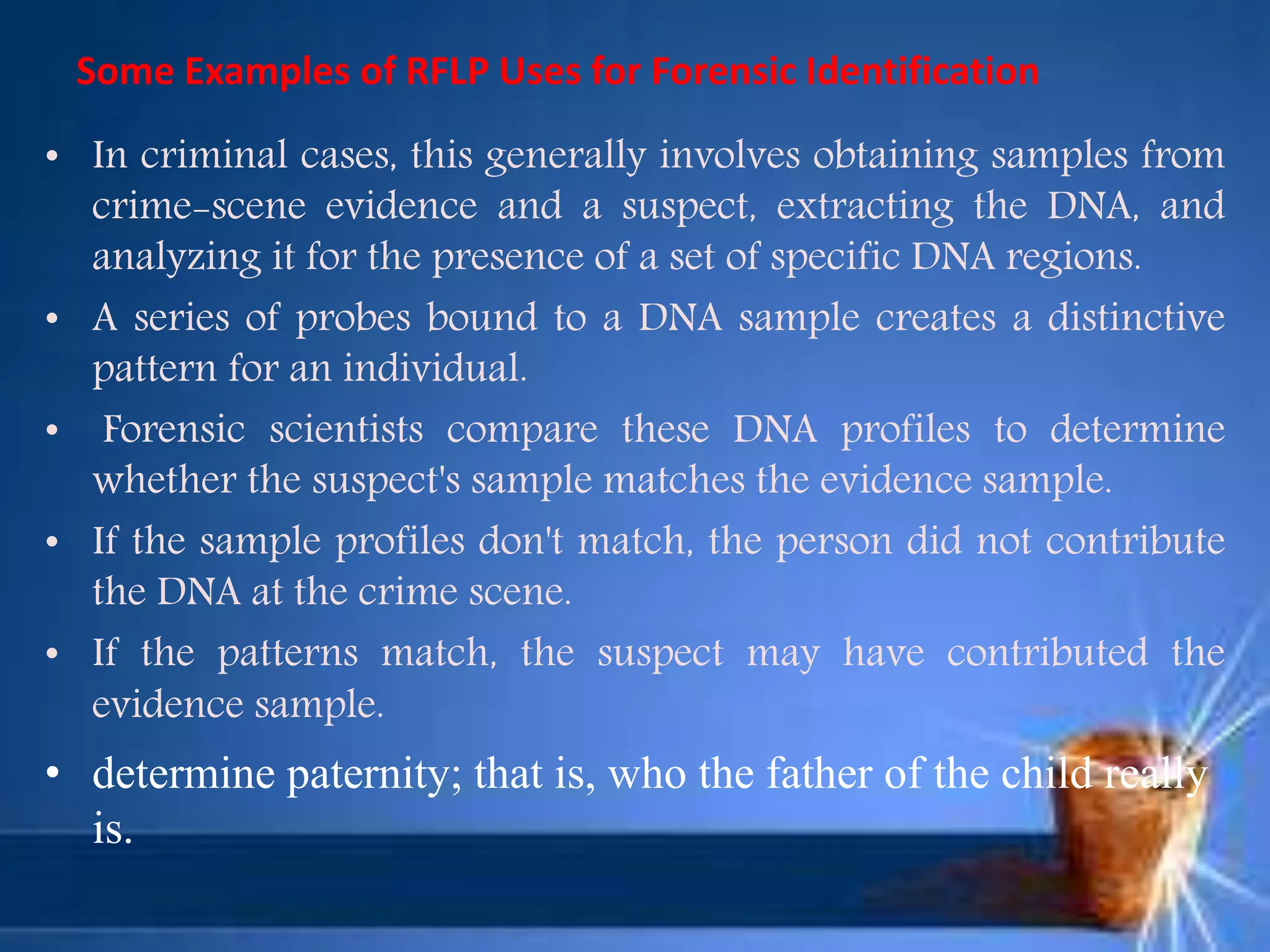 Some Examples of RFLP Uses for Forensic Identification
• In criminal cases, this generally involves obtaining samples from
crime-scene evidence and a suspect, extracting the DNA, and
analyzing it for the presence of a set of specific DNA regions.
• A series of probes bound to a DNA sample creates a distinctive
pattern for an individual.
• Forensic scientists compare these DNA profiles to determine
whether the suspect's sample matches the evidence sample.
• If the sample profiles don't match, the person did not contribute
the DNA at the crime scene.
• If the patterns match, the suspect may have contributed the
evidence sample.
• determine paternity; that is, who the father of the child really
is.
 